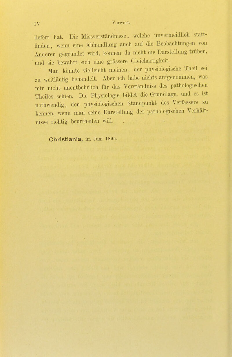 liefert hat. Die Missverständnisse, welche unvemeidlich statt- linden , wenn eine Abhandlung auch auf die Beobachtungen von Anderen gegTÜndet wird, können da nicht die Darstellung trüben, und sie bewahrt sich eine grössere Gleichartigkeit. ■ Man könnte vielleicht memen, der physiologische Theü sei zu weitläufig behandelt. Aber ich habe nichts aufgenommen, was mü- nicht unentbehrüch für das Verständniss des pathologischen Theües schien. Die Physiologie büdet die Ginmdlage, und es ist nothwendig, den physiologischen Standpunlvt des Verfassers zu kennen, wenn man seine Darstellung der pathologischen Verhält- nisse richtig beurtheilen will. Christiania, im Juni 1895.