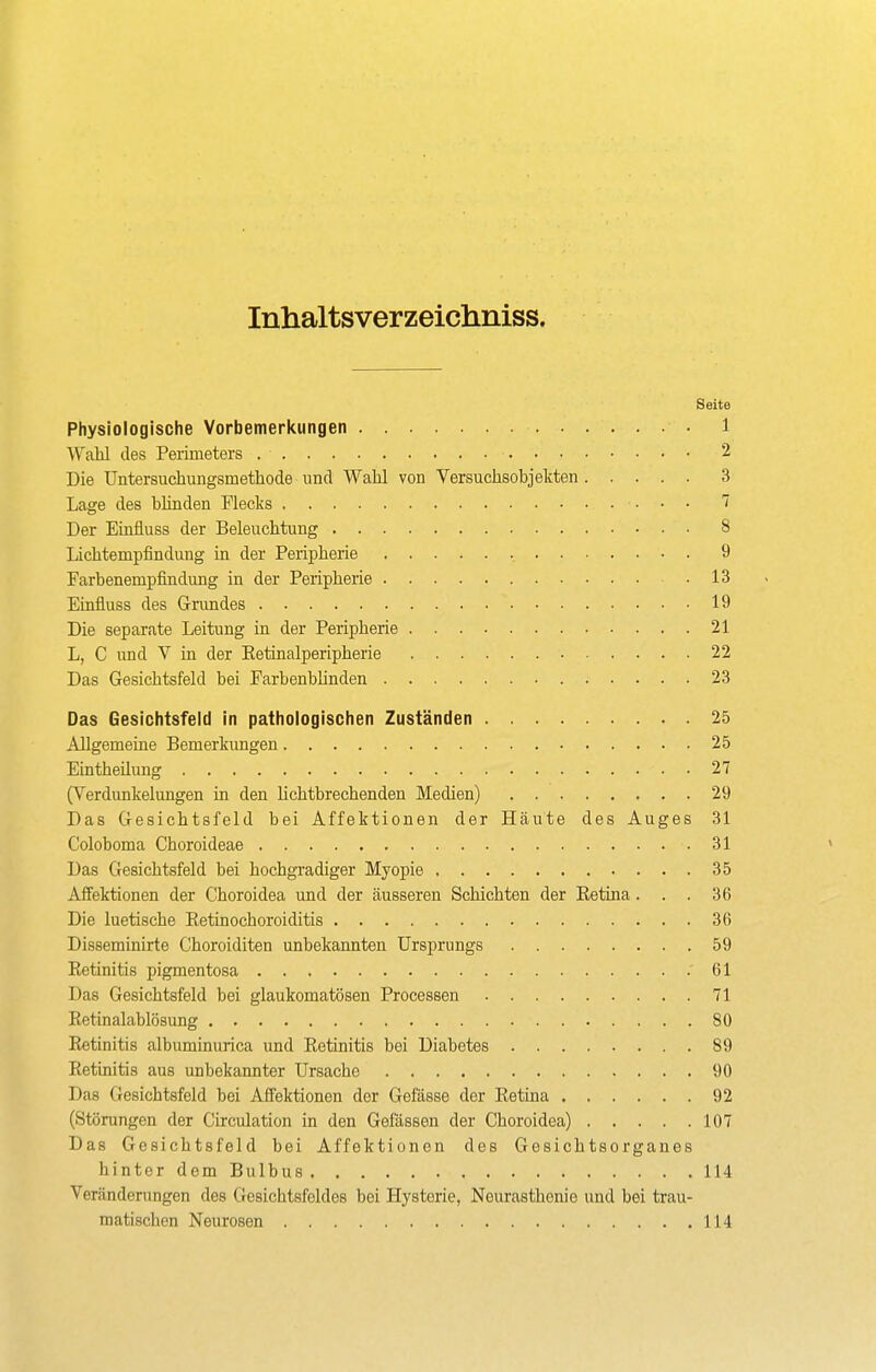 Inhaltsverzeichniss. Seite Physiologische Vorbemerltungen 1 Wahl des Perimeters 2 Die Untersuchungsmethode und Wahl von Versuchsobjekten 3 Lage des blinden Flecks 7 Der Einüuss der Beleuchtung 8 Lichtempfindung in der Peripherie 9 Farbenempfindung in der Peripherie 13 Einfluss des Grundes 19 Die separate Leitung in der Peripherie 21 L, C und V in der Eetinalperipherie 22 Das Gesichtsfeld bei Farbenbhnden 23 Das Gesichtsfeld in pathologischen Zuständen 25 Allgemeine Bemerkungen 25 Eintheilung 27 (Verdunkelungen in den Mchtbrechenden Medien) 29 Das Gesichtsfeld bei Affektionen der Häute des Auges 31 Coloboma Choroideae 31 Das Gesichtsfeld bei hochgTadiger Myopie 35 Affektionen der Choroidea und der äusseren Schichten der Eetina... 36 Die luetische Eetinochoroiditis 36 Disseminirte Choroiditen unbekannten Ursprungs 59 Eetinitis pigmentosa . 61 Das Gesichtsfeld bei glaukomatösen Processen 71 Eetinalablösung 80 Eetinitis albuminurica und Eetinitis bei Diabetes 89 Eetinitis aus unbekannter Ursache 90 Das Gesichtsfeld bei AJfektionen der Gefässe der Eetina 92 (Störungen der Circulation in den Gelassen der Choroidea) 107 Das Gesichtsfeld bei Affektionen des Gesichtsorganes hinter dem Bulbus 114 Veränderungen des Gesichtsfeldes bei Hysterie, Neurasthenie und bei trau- matischen Neurosen 114