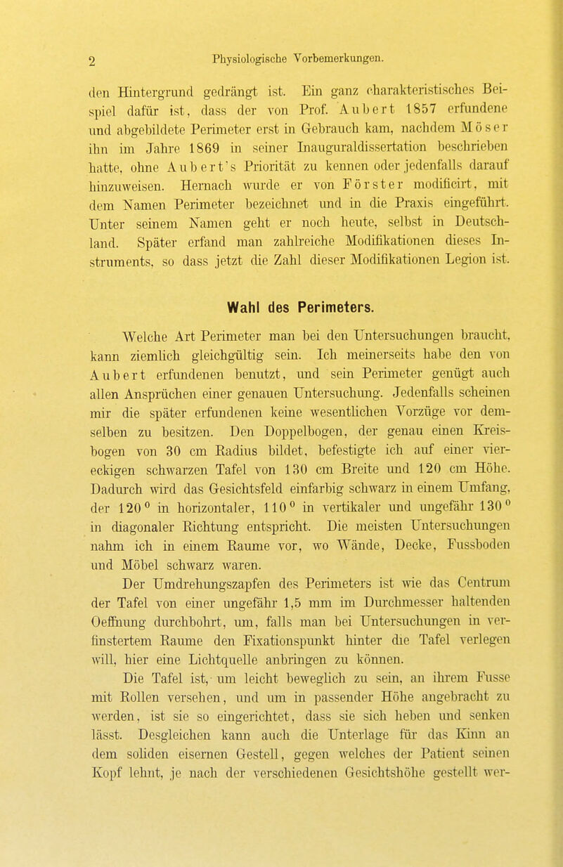 den Hintergrund gedrängt ist. Ein ganz charakteristisclies Bei- spiel dafür ist, dass der von Prof. Aubert 1857 erfundene und abgebildete Perimeter erst in Gebrauch kam, nachdem Moser ihn im Jahre 1869 in seiner Inauguraldissertation beschrieben hatte, ohne Auberfs Priorität zu kennen oder jedenfalls darauf hinzuweisen. Hernach wurde er von Förster modificirt, mit dem Namen Perimeter bezeichnet und in die Praxis eiageführt. Unter seinem Namen geht er noch heute, selbst in Deutsch- land. Später erfand man zahlreiche Modifikationen dieses In- struments, so dass jetzt die Zahl dieser Modifikationen Legion ist. Wahl des Perimeters. Welche Art Perimeter man bei den Untersuchungen brancht, kann ziemlich gleichgültig sein. Ich meinerseits habe den von Aubert erfundenen benutzt, und sehi Perimeter genügt auch allen Ansprächen einer genauen Untersuchung. Jedenfalls scheinen mir die später erfundenen keine wesenthchen Vorzüge vor dem- selben zu besitzen. Den Doppelbogen, der genau einen Kreis- bogen von 30 cm Radius bildet, befestigte ich auf einer vier- eckigen schwarzen Tafel von 130 cm Breite und 120 cm Höhe. Dadm-ch wird das Gesichtsfeld einfarbig schwarz in einem Umfang, der 120 in horizontaler, 110° in vertikaler und imgefähr 130 in diagonaler Richtung entspricht. Die meisten Untersuchmigen nahm ich in einem Räume vor, wo Wände, Decke, Pussboden und Möbel schwarz waren. Der Umdrehungszapfen des Perimeters ist wie das Centrum der Tafel von einer ungefähr 1,5 mm im Dm'chmesser haltenden Oefihung durchbohrt, um, falls man bei Untersuchungen in ver- finstertem Räume den Fixationspunkt hinter die Tafel verlegen will, hier eine Lichtquelle anbringen zu können. Die Tafel ist, um leicht beweglich zu sein, an ihrem Fusse mit Rollen versehen, und um in passender Höhe augebracht zu werden, ist sie so eingerichtet, dass sie sich heben und senken lässt. Desgleichen kann auch die Unterlage fiu- das Kinn an dem soliden eisernen Gestell, gegen Avelches der Patient seinen Kopf lehnt, je nach der verschiedenen Gesichtshöhe gestellt wer-