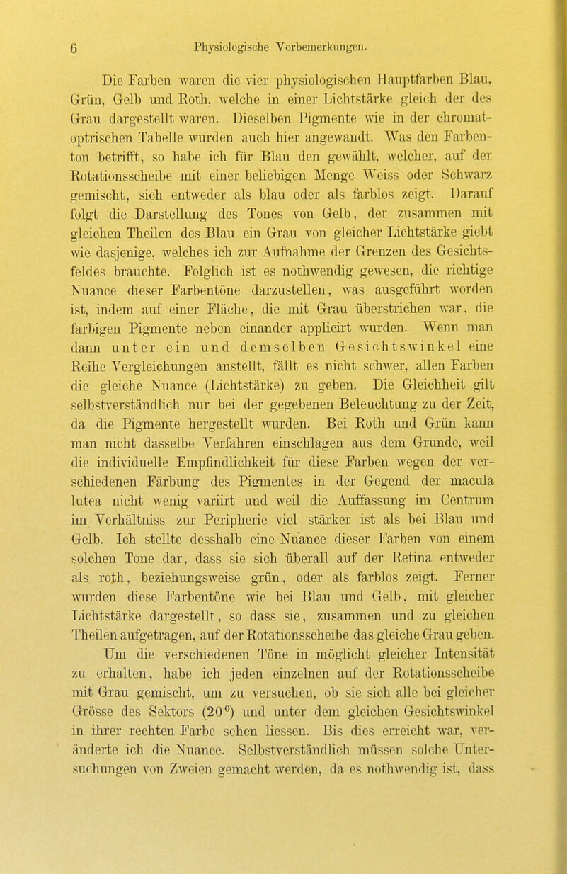 Die Farben waren die vier physiologischen Hauptfarben Blau, Grün, Gelb und Koth, welche in einer Lichtstärke gleich der des Grau dargestellt waren. Dieselben Pigmente wie in der chromat- optiischen Tabelle wurden auch hier angewandt. Was den Farben- ton betrifft, so habe ich für Blau den gewählt, welcher, auf der Eotationsscheibe mit einer beliebigen Menge Weiss oder Schwarz gemischt, sich entweder als blau oder als farblos zeigt. Darauf folgt die Darstellimg des Tones von Gelb, der zusammen mit gleichen Theilen des Blau ein Grau von gleicher Lichtstärke giel)t wie dasjenige, welches ich zm* Aufnahme der Grenzen des Gesichts- feldes brauchte. Folglich ist es nothwendig gewesen, die richtige Nuance dieser Farbentöne darzustellen, was ausgeführt worden ist, indem auf einer Fläche, die mit Grau überstrichen Avar, die farbigen Pigmente neben einander applicii't wurden. Wenn man dann unter ein und demselben Gesichtswinkel eine Reihe Vergleichungen anstellt, fällt es nicht schwer, allen Farben die gleiche Nuance (Lichtstärke) zu geben. Die Gleichheit gilt selbstverständlich nm* bei der gegebenen Beleuchtung zu der Zeit, da die Pigmente hergestellt wurden. Bei Roth und Giiin kann man nicht dasselbe Verfahren einschlagen aus dem Grunde, weil die individuelle Empfindlichkeit für- diese Farben wegen der ver- schiedenen Färbung des Pigmentes in der Gegend der macula lutea nicht wenig variirt und weil die Auffassung im Centimn im Verhältniss zur Peripherie viel stärker ist als bei Blau und Gelb. Ich stellte desshalb eine Nuance dieser Farben von einem solchen Tone dar, dass sie sich überall auf der Retina entweder als roth, beziehungsweise gTÜn, oder als farblos zeigt. Femer wui'den diese Farbentöne wie bei Blau und Gelb, mit gleicher Lichtstärke dargestellt, so dass sie, zusammen und zu gleichen Theüen aufgetragen, auf der Rotationsscheibe das gleiche Grau geben. Um die verschiedenen Töne in möglicht gleicher Intensität zu erhalten, habe ich jeden einzelnen auf der Rotationsscheibe mit Grau gemischt, um zu versuchen, ob sie sich alle bei gleicher Grösse des Sektors (20°) und unter dem gleichen Gesichtswinkel in ihrer rechten Farbe sehen Hessen. Bis dies erreicht war, ver- änderte ich die Nuance. Selbstverständlich müssen solche Unter- suchungen von Zweien gemacht werden, da es nothwendig ist, dass