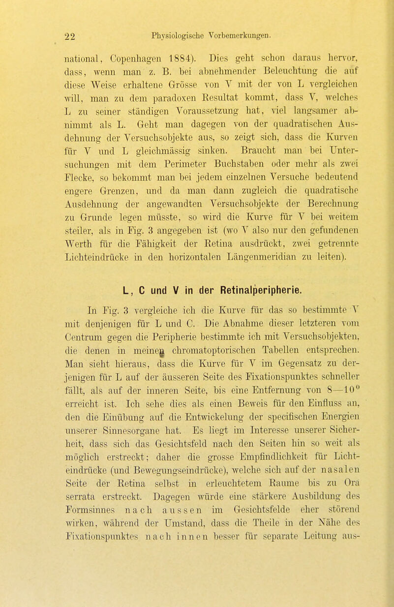 national, Copenhagen 1884). Dies geht schon daraus hervor, dass, wenn man z. B. bei abnehmender Beleuchtung die auf diese Weise erhaltene Grösse von V mit der von L vergleichen will, man zu dem paradoxen Resultat kommt, dass V, welches L zu semer ständigen Voraussetzung hat, viel langsamer al)- niimnt als L. Geht man dagegen von der quadratischen Aus- dehnung der Versuchsobjekte aus, so zeig-t sich, dass die Kurven für V und L gieichmässig sinken. Braucht man bei Unter- suchimgen mit dem Perimeter Buchstaben oder mehr als zwei Flecke, so bekommt man bei jedem einzelnen Versuche bedeutend engere Grenzen, und da man dann zugleich die quadi'atische Ausdehnung der angewandten Versuchsobjekte der Berechnung zu Grunde legen müsste, so wird die Kurve für V bei weitem steiler, als in Fig. 3 angegeben ist (wo V also mu' den gefimdenen Werth für die Fähigkeit der Retina ausdrückt, zwei geti'ennte Lichteindrücke in den horizontalen Längenmeridian zu leiten). L, C und V in der Retinalperipherie. Li Fig. 3 vergleiche ich die Km-ve für das so bestinunte mit denjenigen für L und C. Die Abnahme dieser letzteren vom Centrum gegen die Peripherie bestimmte ich mit Versuchsobjekten, die denen in meinem chromatoptorischen Tabellen entsprechen. Man sieht hieraus, dass die Kui've für V im Gegensatz zu der- jenigen für L auf der äusseren Seite des Fixationspimktes schneller fällt, als auf der inneren Seite, bis eine Entfernung von 8—10 erreicht ist. Ich sehe dies als einen Beweis für den Einfluss an, den die Einübung auf die Entwickelung der specüischen Energien unserer Sinnesorgane hat. Es liegt ini Literesse unserer Sicher- heit, dass sich das Gesichtsfeld nach den Seiten hin so weit als mögüch erstreckt; daher die grosse Empfindüchkeit für Licht- eindrücke (und Bewegungseindrücke), welche sich auf der nasalen Seite der Retina selbst in erleuchtetem Räume bis zu Ora serrata erstreckt. Dagegen würde eine stärkere Ausbildung des Formsinnes nach aussen im Gesichtsfelde eher störend wirken, während der IJmstand, dass die Theile in der Nähe des Fixationspunktes nach innen besser für separate Leitung aus-