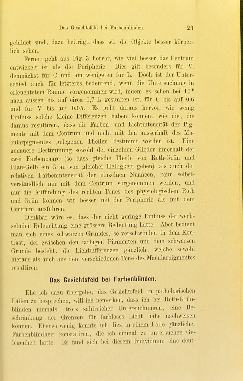 gebildet sind, dazu beiträgt, dass wir die Objekte besser körper- lich sehen. Femer geht aus Fig. 3 hervor, wie viel besser das Centrum entwickelt ist als die Peripherie. Dies gilt besonders für V, demnächst für C und am wenigsten für L. Doch ist der Unter- schied auch für letzteres bedeutend, wenn die Untersuchung in erleuchtetem Räume vorgenommen wird, indem es schon bei 10** nach aussen bis auf cii'ca 0,7 L gesunken ist, für C bis auf 0,6 und für V bis auf 0,05. Es geht daraus hervor, wie wenig Einfluss solche kleine Differenzen haben können, wie die, die daraus resultii-en, dass die Farben- und Lichtintensität der Pig- mente mit dem Centrum und nicht mit den ausserhalb des Ma- ciüarpigmentes gelegenen Theilen bestimmt worden ist. Eine genauere Bestimmung sowohl der einzelnen Glieder innerhalb der zwei Farbenpaare (so dass gleiche Theile von Roth-Grün und Blau-Gelb ein Grau von gleicher Helligkeit geben), als auch der relativen Farbenintensität der einzelnen Nuancen, kann selbst- verständhch nur mit dem Centrum vorgenommen werden, und nm- die Auffindung des rechten Tones des physiologischen Roth imd Gi-ün können wir besser mit der Peripherie als mit dem Centrum ausführen. Denkbar wäre es, dass der nicht geringe Einfluss der wech- selnden Beleuchtung eine grössere Bedeutung hätte. Aber bedient man sich eines schwarzen Grundes, so verschwinden in dem Kon- trast, der zwischen den farbigen Pigmenten und dem schwarzen Gnmde besteht, die Lichtdifferenzen gänzlich, welche sowohl hieraus als auch aus dem verschiedenen Tone des Macularpigmentes resultiren. Das Gesichtsfeld bei Farbenblinden. Ehe ich dazu übergehe, das Gesichtsfeld in pathologischen Fällen zu besprechen, will ich bemerken, dass ich bei Roth-Grün- blinden niemals, trotz zahlreicher Untersuchungen, eine Be- schränkung der Grenzen liir farbloses Licht habe nachweisen können. Ebenso wenig konnte ich dies in einem Falle gänzlicher Farbenblindheit konstatiren, die ich einmal zu mitersuchen Ge- legenheit hatte. Es fand sich bei diesem Individuum eine deut-