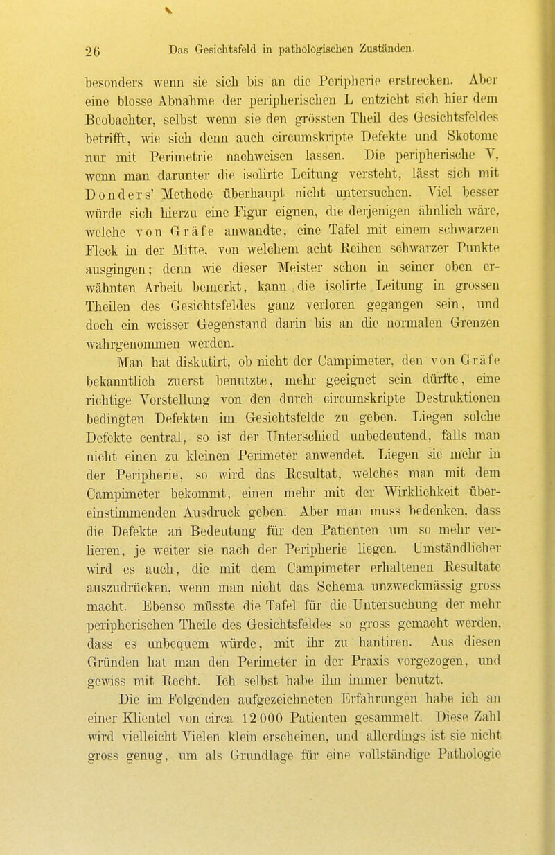 V 2g Das Gesiclitsfeld in pathologischen Zuständen. besonders wenn sie sich bis an die Peripherie erstrecken. Aber eine blosse Abnahme der peripherischen L entzieht sich hier dem Beobachter, selbst wenn sie den gTÖssten Theil des Gesichtsfeldes betrifft, wie sich denn auch cii-cmnskiipte Defekte und Skotome nur mit Perimetrie nachweisen lassen. Die peripherische V, wenn man darunter die isolirte Leitung versteht, lässt sich mit Donders' Methode überhaupt nicht untersuchen. Viel besser Avüi-de sich hierzu eine Figm- eignen, die derjenigen ähnlich Aväre, welche von Gräfe anwandte, eine Tafel mit einem schwarzen Fleck in der Mitte, von welchem acht Reihen schwarzer Punkte ausgingen; denn wie dieser Meister schon in seiner oben er- wähnten Ai-beit bemerkt, kann . die isohrte Leitimg in gi'ossen Theilen des Gesichtsfeldes ganz verloren gegangen sein, und doch ein weisser Gegenstand darin bis an die normalen Grenzen wahi'genommen werden. Man hat diskutirt, ob nicht der Campimeter, den von Gräfe bekanntlich zuerst benutzte, mehr geeignet sein dürfte, eine richtige Vorstellimg von den dm'ch cii'cmnski'ipte Destruktionen bedingten Defekten im Gesichtsfelde zu geben. Liegen solche Defekte central, so ist der Unterschied unbedeutend, falls man nicht einen zu kleinen Perimeter anwendet. Liegen sie mehr in der Peripherie, so wird das Resultat, welches man mit dem Campimeter bekommt, einen mehr mit der Wirklichkeit über- einstimmenden Ausdi-uck geben. Aber man muss bedenken, dass die Defekte an Bedeutung für den Patienten um so mehr ver- heren, je weiter sie nach der Peripherie liegen. Umständlicher wird es auch, die mit dem Campimeter erhaltenen Resultate auszudrücken, wenn man nicht das Schema unzweclmiässig gross macht. Ebenso müsste die Tafel für die Untersuchimg der mehr peripherischen Theile des Gesichtsfeldes so gross gemacht werden, dass es unbequem würde, mit ihr zu hantii-en. Aus diesen Gründen hat man den Perimeter in der Praxis ^-orgezogen, und gewiss mit Recht. Ich selbst habe ihn immer benutzt. Die im Folgenden aufgezeichneten Erfahrungen habe ich an einer lüientel von circa 12 000 Patienten gesammelt. Diese Zahl wird vielleicht Vielen klein erscheinen, und allerdings ist sie nicht gross genug, um als Grundlage für eine vollständige Pathologie