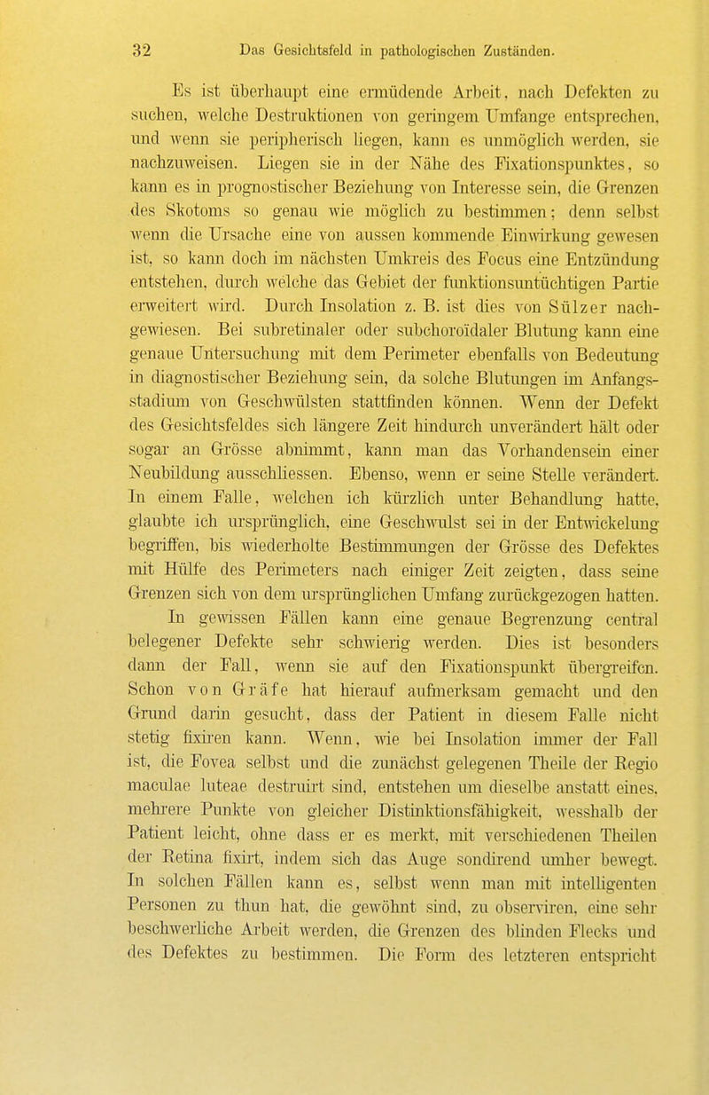 Es ist Überhaupt eine ermüdende Arbeit, nach Defekten zu suchen, welche Destruktionen von geringem Umfange entsprechen, imd wenn sie peripherisch liegen, kann es unmöglich werden, sie nachzuweisen. Liegen sie in der Nähe des Fixationspunktes, so kann es in prognostischer Beziehung von Interesse sein, die Grenzen des Skotoms so genau wie möglich zu bestimmen; denn selbst wenn die Ursache eine von aussen kommende Einwkung gewesen ist, so kann doch im nächsten Umkreis des Focus eine Entzündung entstehen, dm'ch welche das Gebiet der funktionsuntüchtigen Partie eiweitert wü'd. Durch Insolation z. B. ist dies von Sülz er nach- gewiesen. Bei subretinaler oder subchoroidaler Blutimg kann eine genaue Untersuchung mit dem Perimeter ebenfalls von Bedeutung in diagnostischer Beziehung sein, da solche Blutmigen im Anfangs- stadimn von Geschwülsten stattfinden köimen. Wenn der Defekt des Gesichtsfeldes sich längere Zeit hindurch unverändert hält oder sogar an Grösse abnimmt, kann man das Vorhandensein einer Neubüdung ausschliessen. Ebenso, wenn er seine Stelle verändert. In einem Falle, welchen ich Imrzlich unter Behandlung hatte, glaubte ich ursprünglich, eine Geschwulst sei in der Entwickelung begriffen, bis mederholte Bestünmungen der Grösse des Defektes mit Hülfe des Perimeters nach einiger Zeit zeigten, dass seine Grenzen sich von dem ursprünglichen Umfang zurückgezogen hatten. In gewssen Fällen kann eine genaue Begi-enzung central belegener Defelrte sehr schwierig werden. Dies ist besonders dann der Fall, wenn sie auf den Fixationspunkt übergTeifcn. Schon von Gräfe hat hierauf aufmerksam gemacht und den Gnmd daiin gesucht, dass der Patient in diesem Falle nicht stetig fixii-en kann. Wenn, wie bei Insolation innner der Fall ist, che Fovea selbst und die zunächst gelegenen Theüe der Regio maculae luteae destruirt sind, entstehen um dieselbe anstatt eines, mehi-ere Punkte von gleicher Distinlrtionsfähigkeit, wesshalb der Patient leicht, ohne dass er es merkt, mit verscliiedenen Theilen der Retina frxirt, indem sich das Auge sondirend mnher bewegt. In solchen Fällen kann es, selbst wenn man mit intelhgeuten Personen zu thun hat, die gewöhnt sind, zu observiren, eine sehr beschwerliche Arbeit werden, die Grenzen des blinden Flecks und des Defektes zu bestimmen. Die Fonn des letzteren entspricht