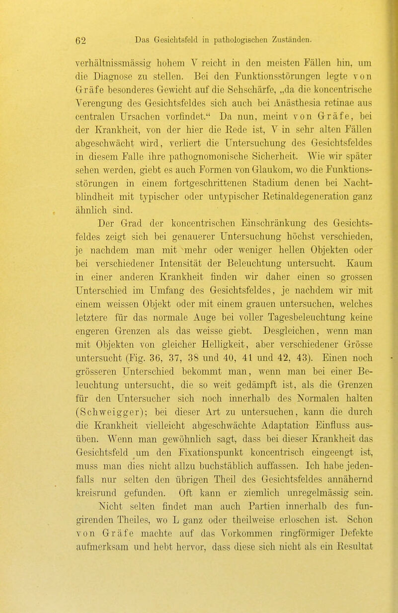 verhältnissmässig hohem V reicht in den meisten Fällen hin, um die Diagnose zu stellen. Bei den Funktionsstörungen legte von Gräfe besonderes Gewicht auf die Sehschärfe, „da die koncentrische Verengung des Gesichtsfeldes sich auch bei Anästhesia retinae aus centralen Ursachen vorfindet. Da nun, meint von Gräfe, bei der Krankheit, von der hier die Rede ist, V in sehr alten Fällen abgeschwächt wird, verliert die Untersuchung des Gesichtsfeldes in diesem Falle ihre pathognomonische Sicherheit. Wie w später sehen werden, giebt es auch Foimen von Glaukom, wo die Funktions- störungen in einem fortgeschrittenen Stadium denen bei Nacht- blüidheit mit tjnpischer oder untypischer Eetinaldegeneration ganz ähnlich siud. Der Grad der koncentrischen Einschränkimg des Gesichts- feldes zeigt sich bei genauerer Untersuchimg höchst verschieden, je nachdem man mit mehr oder weniger hellen Objekten oder bei verschiedener Intensität der Beleuchtung untersucht. Kaum in einer anderen Krankheit finden wir daher einen so grossen Unterschied im Umfang des Gesichtsfeldes, je nachdem wir mit eiaem weissen Objekt oder mit einem grauen untersuchen, welches letztere für das normale Auge bei voller Tagesbeleuchtung keine engeren Grenzen als das weisse giebt. Desgleichen, wenn man mit Objekten von gleicher Helligkeit, aber verschiedener Grösse untersucht (Fig. 36, 37, 38 und 40, 41 und 42, 43). Einen noch grösseren Unterschied bekommt man, wenn man bei einer Be- leuchtung untersucht, die so weit gedämpft ist, als die Grenzen für den Untersucher sich noch innerhalb des Nonnalen halten (Schweigger); bei dieser Ai't zu untersuchen, kann die diu'ch die Krankheit -säelleicht abgeschwächte Adaptation Einfluss aus- üben. Wenn man gewöhnlich sagt, dass bei dieser Krankheit das Gesichtsfeld um den FLxationspunkt koncentrisch eingeengt ist, muss man dies nicht allzu buchstäblich auffassen. Ich habe jeden- falls nur selten den übrigen Theü des Gesichtsfeldes annähernd kreisrund gefunden. Oft kann er ziemlich unregelmässig sein. Nicht selten findet man auch Partien innerhalb des fim- girenden Theües, wo L ganz oder th eilweise erloschen ist. Schon von Gräfe machte auf das Vorkommen ringförmiger Defekte aufmerksam und hebt hervor, dass diese sich nicht als ein Kesultat