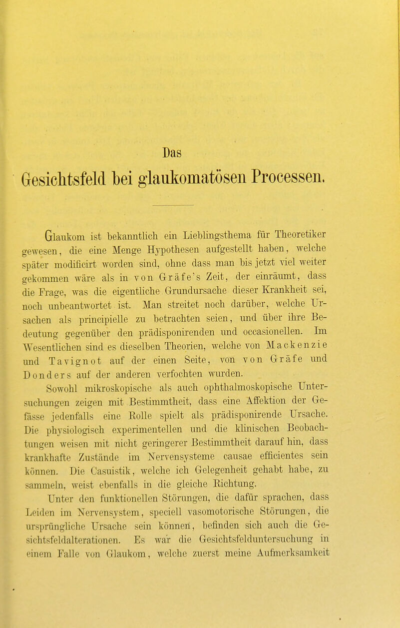 Das Gesichtsfeld bei glaukomatösen Processen. Glaukom ist bekanntlich ein Lieblingsthema für Theoretiker gewesen, die eine Menge Hypothesen aufgestellt haben, welche später modificirt worden sind, ohne dass man bis jetzt viel weiter gekommen wäre als in von Grräfe's Zeit, der eim-äumt, dass die Fi-age, was die eigentliche Grundursache dieser Krankheit sei, noch unbeantwortet ist. Man streitet noch darüber, welche Ur- sachen als principielle zu beteachten seien, und über ihre Be- deutung gegenüber den prädisponirenden und occasionellen. Im Wesentlichen sind es dieselben Theorien, welche von Mackenzie imd Tavignot auf der einen Seite, von von Gräfe und Benders auf der anderen verfochten wurden. Sowohl mikroskopische als auch ophthalmoskopische Unter- suchungen zeigen mit Bestimmtheit, dass eine Affektion der Ge- fässe jedenfalls eine Rolle spielt als prädisponii-ende Ursache. Bie physiologisch experimentellen und die klinischen Beobach- tungen weisen mit nicht geringerer Bestimmtheit darauf hin, dass h-ankhafte Zustände im Nervensysteme causae efhcientes sein können. Bie Casuistik, welche ich Gelegenheit gehabt habe, zu sammehi, weist ebenfalls in die gleiche Richtung. Unter den funktionellen Störungen, die dafür sprachen, dass Leiden im Nervensystem, speciell vasomotorische Störungen, die ursprüngliche Ursache sein können, befinden sich auch die Ge- sichtsfeldalterationen. Es war die Gesichtsfelduntersuchung in einem Falle von Glaukom, welche zuerst meme Aufmerksamkeit