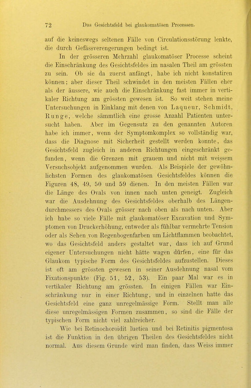 auf die keineswegs seltenen Fälle von Circulationsstöning lenkte, die durch G-efässverengerungen bedingt ist. In der gi'össeren Mehrzahl glaukomatöser Processe scheint die Einschränkung des Gesichtsfeldes im nasalen Theil am grössten zu sein. Ob sie da zuerst anfängt, habe ich nicht konstatiren können; aber dieser Theil schwindet in den meisten Fällen eher als der äussere, wie auch die Einschränkung fast immer in verti- kaler Eichtung am grössten gewesen ist. So weit stehen meine Untersuchungen in Einklang mit denen von Laqueur, Schmidt, Runge, welche sämmtlich eine grosse Anzahl Patienten unter- sucht haben. Aber im Gegensutz zu den genannten Autoren habe ich immer, wenn der Symptomkomplex so vollständig war, dass die Diagnose mit Sicherheit gestellt werden konnte, das Gesichtsfeld zugleich in anderen Eichtungen eingeschränkt ge- funden, wenn die Grenzen mit grauem und nicht mit weissem Versuchsobjekt aufgenommen wurden. Als Beispiele der gewöhn- Hchsten Formen des glaukomatösen Gesichtsfeldes können die Figuren 48, 49, 50 imd 59 dienen. In den meisten Fällen war die Länge des Ovals von umen nach unten geneig-t. Zugleich war die Ausdehnung des Gesichtsfeldes oberhalb des Längen- durchmessers des Ovals grösser nach oben als nach unten. Aber ich habe so viele Fälle mit glaukomatöser Excavation und Sym- ptomen von Druckerhöhung, entweder als fühlbar vermehi'te Tension oder als Sehen von Eegenbogenfarben um Lichtflammen beobachtet, wo das Gesichtsfeld anders gestaltet war, dass ich auf Grund eigener Untersuchungen nicht hätte wagen düi'fen, eine für das Glaukom typische Fonn des Gesichtsfeldes aufzustellen. Dieses ist oft am grössten gewesen in seiner Ausdehnung nasal vom Fixationspunkte (Fig. 51, 52, 53). Ein paar Mal war es in vertikaler Eichtung am grössten. In einigen Fällen war Ein- schränkung nur in einer Eichtung, und in einzelnen hatte das Gesichtsfeld eine ganz unregelniässige Form. Stellt man aUe diese miregelmässigen Formen zusammen, so sind die Fälle der typischen Form nicht viel zahlreicher. Wie bei Eetinochoroidit luetica und bei Eetinitis pigmentosa ist die Funktion in den übrigen Theilen des Gesichtsfeldes nicht normal. Aus diesem Grunde wird man finden, dass Weiss immer