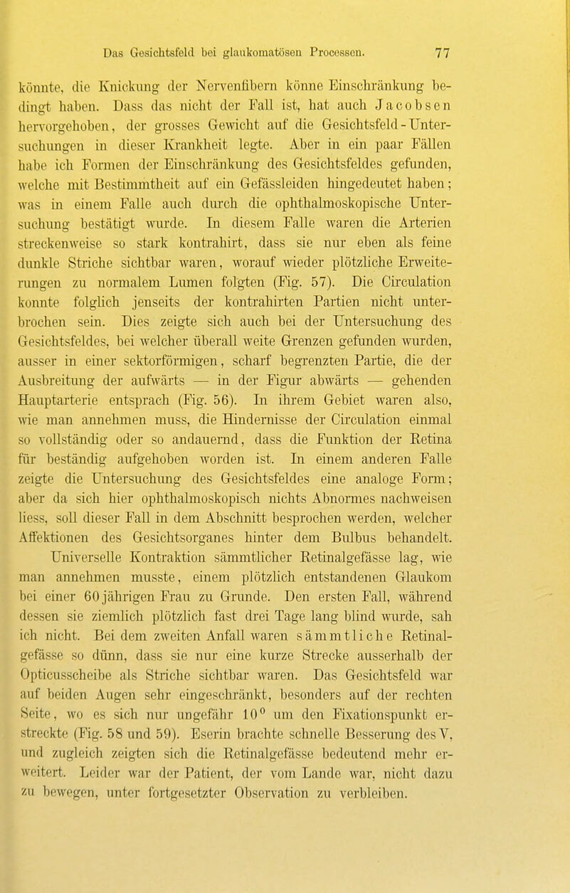 könnte, die Knickung der Nervenfibern könne Einschränkung be- dingt haben. Dass das nicht der Fall ist, hat auch Jacobsen lieiTorgehoben, der grosses Gewicht auf die Gesichtsfeld - Unter- suchungen in dieser Krankheit legte. Aber in ein paar Fällen habe ich Formen der Einschränkung des Gesichtsfeldes gefunden, welche niit Bestimmtheit auf ein Gefässleiden hingedeutet haben; was in einem Falle auch dm-ch che ophthalmoskopische Unter- suchung bestätigt wurde. In diesem Falle waren die Ai-terien streckenweise so stark kontrahirt, dass sie nur eben als feine dunkle Striche sichtbar waren, worauf wieder plötzliche Erweite- rungen zu normalem Lumen folgten (Fig. 57). Die Circulation konnte folglich jenseits der kontrahii'ten Partien nicht unter- brochen sein. Dies zeigte sich auch bei der Untersuchung des Gesichtsfeldes, bei welcher überall weite Grenzen gefunden wurden, ausser in einer sektorförmigen, scharf begrenzten Partie, die der Ausbreitimg der aufwärts — in der Figur abwärts — gehenden Hauptarterie entsprach (Fig. 56). In ihrem Gebiet waren also, wie man annehmen muss, die Hindernisse der Cii'culation einmal so vollständig oder so andauernd, dass die Funktion der Retina fiü' beständig aufgehoben worden ist. In einem anderen Falle zeigte die Untersuchung des Gesichtsfeldes eine analoge Form; aber da sich hier ophthalmoskopisch nichts Abnormes nachweisen liess, soll dieser Fall in dem Abschnitt besprochen werden, welcher Affektionen des Gesichtsorganes hinter dem Bulbus behandelt. Universelle Kontraktion sämmtlicher Retinalgefässe lag, wie man annehmen musste, einem plötzlich entstandenen Glaukom bei einer 60 jährigen Frau zu Grunde. Den ersten Fall, während dessen sie ziemlich plötzlich fast drei Tage lang blind wurde, sah ich nicht. Bei dem zweiten Anfall waren sämmtliche Retinal- gefässe so dünn, dass sie nur eine kurze Strecke ausserhalb der Opticusscheibe als Striche sichtbar waren. Das Gesichtsfeld war auf beiden Augen sehr eingeschränkt, besonders auf der rechten Seite, wo es sich nur ungefähr 10 um den Fbcationspunkt er- streckte (Fig. 58 und 59). Eserin brachte schnelle Besserung desV, und zugleich zeigten sich die Retinalgefässe bedeutend mehr er- weitert. Leider war der Patient, der vom Lande war, nicht dazu zu bewegen, unter fortgesetzter Observation zu verbleiben.