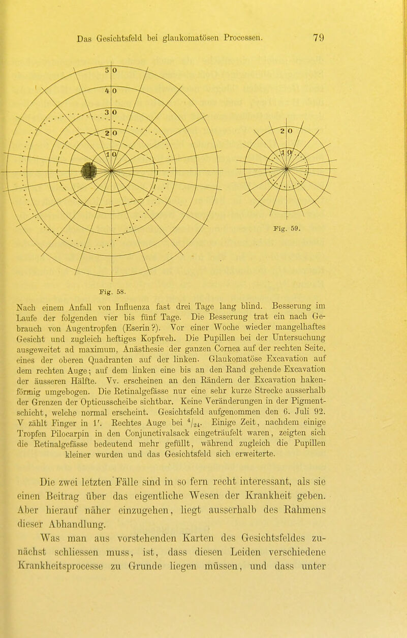 Fig. 58. Nach einem Anfall von Influenza fast drei Tage lang blind. Besserung im Laufe der folgenden vier bis fünf Tage. Die Besserung trat ein nach Ge- brauch von Augentropfen (Eserin?). Vor einer Woche wieder mangelhaftes Gesicht und zugleich heftiges Kopfweh. Die Pupülen bei der Untersuchung ausgeweitet ad maximum, Anästhesie der ganzen Cornea auf der rechten Seite, eines der oberen Quadranten auf der linken. Glaukomatöse Excavation auf dem rechten Auge; auf dem linken eine bis an den Band gehende Excavation der äusseren Hälfte. Vv. erscheinen an den Eändern der Excavation haken- förmig umgebogen. Die Ketinalgefässe nur eine sehr kurze Strecke ausserhalb der Grenzen der Opticusscheibe sichtbar. Keine Veränderungen in der Pigment- schicht, welche normal erscheint. Gesichtsfeld aufgenommen den 6. Juh 92. V zählt Finger in 1'. Kechtes Auge bei ^joi- Einige Zeit, nachdem einige Tropfen Pilocarpin in den Conjunctivalsack eingeträufelt waren, zeigten sich die Ketinalgefässe bedeutend mehr gefüllt, während zugleich die Pupillen kleiner wurden und das Gesichtsfeld sich erweiterte. Die zwei letzten Fälle sind in so fern recht interessant, als sie einen Beitrag über das eigentliche Wesen der Krankheit geben. Aber hierauf näher einzugehen, liegt ausserhalb des Eahmens dieser Abhandlung. Was man aus vorstehenden Karten des Gesichtsfeldes zu- nächst schliessen muss, ist, dass diesen Leiden verschiedene Krankheitsprocesse zu Grunde liegen müssen, und dass unter