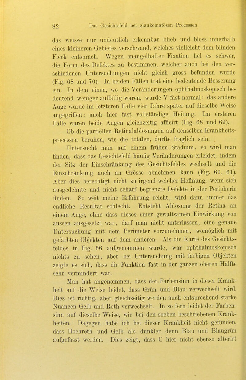 das weisse nur undeutlich erkennbar Wieb und bloss innerhalb eines Meineren Gebietes verschwand, welches vielleicht dem blinden Fleck entsprach. Wegen mangelhafter Fixation fiel es schwer, die Form des Defektes zu bestimmen, welcher auch bei den ver- schiedenen IJntersuchungen nicht gleich gross befunden warde (Fig. 68 und 70). In beiden Fällen trat eine bedeutende Besserung ein. In dem einen, wo die Veränderungen ophthalmoskopisch be- deutend weniger auffällig waren, wui-de V fast normal; das andere Auge wurde im letzteren Falle vier Jahre später auf dieselbe Weise angegriffen; auch hier fast vollständige Heüung. Im ersteren Falle waren beide Augen gleichzeitig afficii-t (Fig. 68 und 69). Ob die partiellen Retinalablösungen auf denselben Krankheits- processen beruhen, wie die totalen, düi-fte fraglich sein. , Untersucht man auf einem frühen Stadium, so wd man finden, dass das Gesichtsfeld häufig Veränderungen erleidet, indem der Sitz der Einschränkung des Gesichtsfeldes wechselt und die Einschränkung auch an Grösse abnehmen kann (Fig. 60, 61). Aber dies berechtigt nicht zu ii-gend welcher HofEuung, wenn sich ausgedehnte und nicht scharf begrenzte Defekte in der Peripherie finden. So weit meine Erfahrung reicht, wird dann immer das endliche Resultat schlecht. Entsteht Ablösung der Retina an einem Auge, ohne dass dieses einer gewaltsamen Einwkimg von aussen ausgesetzt war, darf man nicht unterlassen, eine genaue Untersuchung mit dem Perimeter vorzunehmen, womöghch mit gefärbten Objekten auf dem anderen. Als die Karte des Gesichts- feldes in Fig. 66 aufgenommen wurde, war ophthalmoskopisch nichts zu sehen, aber bei Untersuchung mit farbigen Objekten zeigte es sich, dass die Funktion fast in der ganzen oberen Hälfte sehr vermindert war. Man hat angenommen, dass der Farbensinn in dieser Krank- heit auf die Weise leidet, dass Grün und Blau verwechselt wird. Dies ist richtig, aber gleichzeitig werden auch entsprechend starke Nuancen Gelb und Roth verwechselt. In so fem leidet der Farben- sinn auf dieselbe Weise, wie bei den soeben beschriebenen Krank- heiten. Dagegen habe ich bei dieser Krankheit nicht gefunden, dass Hochroth und Gelb als dunkler denn Blau und Blaugrün aufgefasst werden. Dies zeigt, dass C hier nicht ebenso alterii't