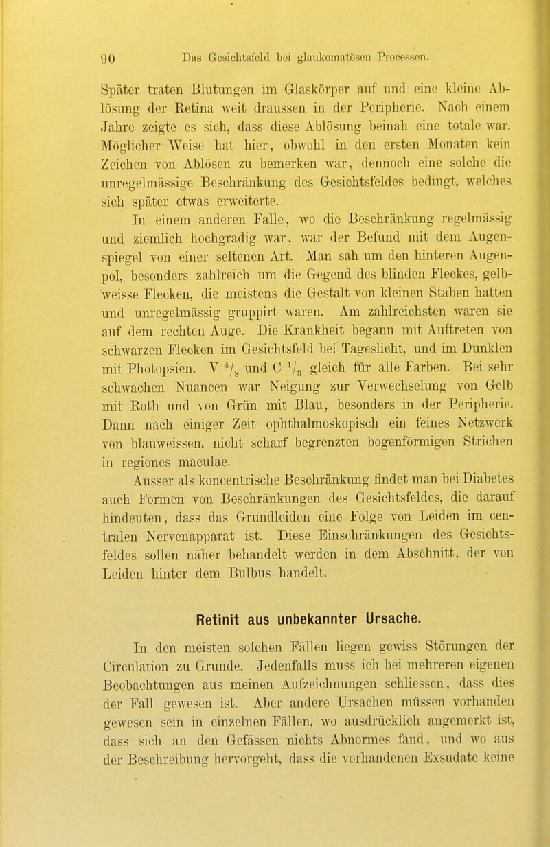 Später traten Blutungen im Glaskörper auf und eine kleine Ab- lösung der Ketina weit draussen in der Peripherie. Nach einem Jahre zeigte es sich, dass diese Ablösung beinah eine totale war. Möglicher Weise hat hier, obwohl in den ersten Monaten kein Zeichen von Ablösen zu bemerken war, dennoch eine solche die unregelmässige Beschränkung des Gesichtsfeldes bedingt, welches sich später etwas erweiterte. In einem andei-en Falle, wo die Beschränkung regelmässig und ziemlich hochgradig war, war der Befimd mit dem Augen- spiegel von einer seltenen Art. Man sah um den hinteren Augen- pol, besonders zahlreich um die Gegend des blinden Fleckes, gelb- weisse Flecken, die meistens die Gestalt von kleinen Stäben hatten und unregelmässig gTuppii't waren. Am zahlreichsten waren sie auf dem rechten Auge. Die Ki'ankheit begann mit Auftreten von schwarzen Flecken im Gesichtsfeld bei Tageslicht, und im Dunklen mit Photopsien. V */g und C Vs gleich fiii- alle Farben. Bei sehr schwachen Nuancen war Neigung zur Verwechselung von Gelb mit Roth und von Grün mit Blau, besonders in der Peripherie. Dann nach einiger Zeit ophthalmoskopisch ein feines Netzwerk von blauweissen, nicht scharf begrenzten bogenförmigen Strichen in regiones maculae. Ausser als koncentrische Beschränkung findet man bei Diabetes auch Formen von Beschränkungen des Gesichtsfeldes, die darauf hindeuten, dass das Grundleiden eine Folge von Leiden im cen- tralen Nervenapparat ist. Diese Einschränkungen des Gesichts- feldes sollen näher behandelt werden in dem Abschnitt, der von Leiden hinter dem Bulbus handelt. Retinit aus unbekannter Ursache. In den meisten solchen Fällen liegen gemss Störungen der Circulation zu Grunde. Jedenfalls muss ich bei mehreren eigenen Beobachtungen aus meinen Aufzeichnungen schUessen, dass dies der Fall gewesen ist. Aber andere Ursachen müssen vorhanden gewesen sein in einzelnen Fällen, wo ausdrücklich angemerkt ist, dass sich an den Gefässen nichts Abnormes fand, und wo aus der Beschreibung hervorgeht, dass die vorhandenen Exsudate keine