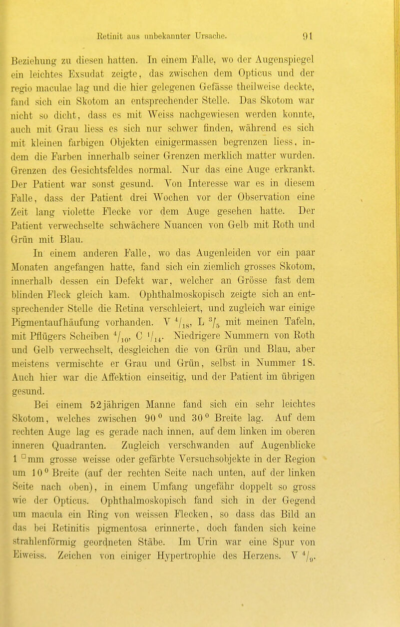 p Retiiiit aus unbekannter Ursache. 91 Beziehung zu diesen hatten. In einem Falle, wo der Augenspiegel ein leichtes Exsudat zeigte, das zwischen dem Opticus und der regio maculae lag und die hier gelegenen Gefässe theilweise deckte, taiid sich ein Skotom an entsprechender Stelle. Das Skotom war nicht so dicht, dass es mit Weiss nachgewiesen werden konnte, auch mit Grau liess es sich nur schwer finden, während es sich mit kleinen farhigen Objekten einigermassen begrenzen liess, in- dem die Farben innerhalb seiner Grenzen merkhch matter wurden. Grenzen des Gesichtsfeldes normal. Nur das eine Auge erlarankt. Der Patient war sonst gesund. Von Interesse war es in diesem Falle, dass der Patient drei Wochen vor der Observation eine Zeit lang violette Flecke vor dem Auge gesehen hatte. Der Patient verwechselte schwächere Nuancen von Gelb mit Roth und Grün mit Blau. In einem anderen Falle, wo das Augenleiden vor ein paar Monaten angefangen hatte, fand sich ein ziemlich grosses Skotom, innerhalb dessen ein Defekt war, welcher an Grösse fast dem blinden Fleck gleich kam. Ophthalmoskopisch zeigte sich an ent- sprechender Stelle die Retina verschleiert, und zugleich war einige Pigmentaufhäufung vorhanden. V ^/^g, L mit meinen Tafeln, mit Pflügers Scheiben ^/^q, C '/u- Niedrigere Nummern von Roth und Gelb verwechselt, desgleichen die von Grün und Blau, aber meistens vermischte er Grau und Grün, selbst in. Nummer 18. Auch hier war die Affektion einseitig, und der Patient im übrigen gesund. Bei einem 52jährigen Manne fand sich ein sehi' leichtes Skotom, welches zwischen 90^ und 30 Breite lag. Auf dem rechten Auge lag es gerade nach innen, auf dem linken im oberen inneren Quadranten. Zugleich verschwanden auf Augenblicke 1 °mm gTosse weisse oder gefärbte Versuchsobjekte in der Region um 10 Breite (auf der rechten Seite nach unten, auf der linken Seite nach oben), in einem Umfang ungefähr doppelt so gross wie der Opticus. Ophthalmoskopisch fand sich in der Gegend um macula ein Ring von weissen Flecken, so dass das Bild an das bei Retinitis pigmentosa erinnerte, doch fanden sich keine strahlenförmig geordneten Stäbe. Im Urin war eine Spur von Eiweiss. Zeichen von einiger Hypertrophie des Herzens. V */„.