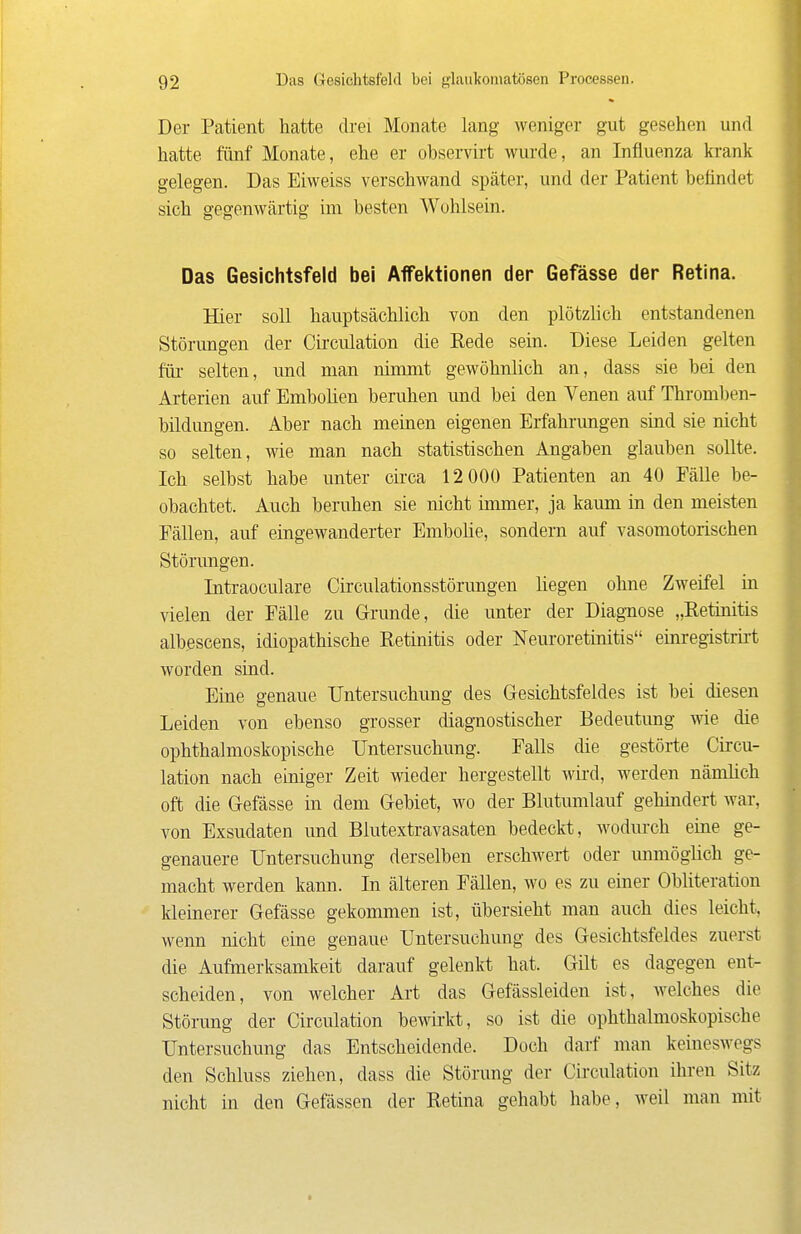 Der Patient hatte drei Monate lang weniger gut gesehen und hatte fünf Monate, ehe er observirt wurde, an Influenza krank gelegen. Das Eiweiss verschwand später, und der Patient befindet sich gegenwärtig im besten Wohlsein. Das Gesichtsfeld bei Affeictionen der Gefässe der Retina. Hier soll hauptsächlich von den plötzlich entstandenen Störungen der Cii-culation die Rede sein. Diese Leiden gelten für- selten, und man nimmt gewöhnlich an, dass sie bei den Arterien auf Embolien beruhen und bei den Venen auf Thromben- bildungen. Aber nach meinen eigenen Erfahrungen sind sie nicht so selten, wie man nach statistischen Angaben glauben sollte. Ich selbst habe unter cii-ca 12 000 Patienten an 40 Fälle be- obachtet. Auch beruhen sie nicht immer, ja kaum in den meisten Fällen, auf eingewanderter EmboHe, sondern auf vasomotorischen Störungen. Intraoculare Circulationsstörungen hegen ohne Zweifel in vielen der Fälle zu Grunde, die unter der Diagnose „Retinitis albßscens, idiopathische Retinitis oder Neuroretinitis einregistrirt worden sind. Eine genaue Untersuchung des Gesichtsfeldes ist bei diesen Leiden von ebenso grosser diag-nostischer Bedeutung wie die ophthalmoskopische Untersuchung. Falls die gestörte Circu- lation nach einiger Zeit wieder hergestellt wii'd, werden nämlich oft die Gefässe in dem Gebiet, wo der Blutumlauf gehindert war, von Exsudaten und Blutextravasaten bedeckt, wodm-ch eine ge- genauere Untersuchung derselben erschwert oder unmöglich ge- macht werden kann. In älteren Fällen, wo es zu einer Obliteration Ideiuerer Gefässe gekommen ist, übersieht man auch dies leicht, wenn nicht eine genaue Untersuchung des Gesichtsfeldes zuerst die Aufmerksamkeit darauf gelenkt hat. Gilt es dagegen ent- scheiden, von welcher Art das Gefässleiden ist, welches die Störung der Circulation bewkt, so ist die ophthalmoskopische Untersuchung das Entscheidende. Doch darf man keineswegs den Schluss ziehen, dass die Störung der Circulation ihren Sitz nicht in den Gefässen der Retina gehabt habe, weil man mit