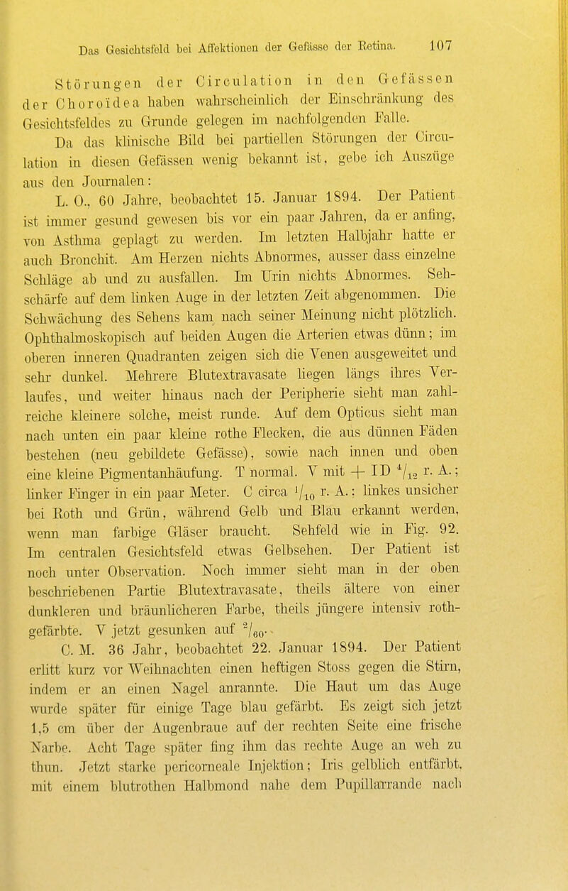 Störungen der Circnlation in den G-efässen der Chüroidea haben wahrscheinlich der Einschränkung des Gesichtsfeldes zu Grunde gelegen im nachfolgenden Falle. Da das klinische Bild hei partiellen Störungen der Circn- lation in diesen Gelassen wenig bekannt ist, gebe ich Auszüge aus den Journalen: L. 0., 60 Jahre, beobachtet 15. Januar 1894. Der Patient ist innner gesund gewesen bis vor ein paar Jahren, da er anfing, von Asthma geplagt zu werden. Im letzten Halbjahr hatte er auch Bronchit. Am Herzen nichts Abnormes, ausser dass einzelne Schläge ab und zu ausfallen. Im Urin nichts Abnormes. Seh- schärfe auf dem linken Auge in der letzten Zeit abgenommen. Die Schwächimg des Sehens kam nach seiner Meinung nicht plötzlich. Ophthalmoskopisch auf beiden Augen die Arterien etwas dünn; im oberen inneren Quadranten zeigen sich die Venen ausgeweitet und sehr dunkel. Mehrere Blutextravasate liegen längs ihres Ver- laufes, imd weiter hinaus nach der Peripherie sieht man zahl- reiche kleinere solche, meist runde. Auf dem Opticus sieht man nach unten ein paar kleine rothe Flecken, die aus dünnen Fäden bestehen (neu gebildete Gefässe), sowie nach innen und oben ehae kleine Pigmentanhäufung. T normal. V mit ID ^/^^ ^ '^ linker Finger in ein paar Meter. C cii'ca i/io ^- '■ ^i^^^s unsicher bei Eoth imd Grün, während Gelb und Blau erkannt werden, wenn man farbige Gläser braucht. Sehfeld wie in Fig. 92. Im centralen Gesichtsfeld etwas Gelbsehen. Der Patient ist noch unter Observation. Noch immer sieht man in der oben beschriebenen Partie Blutextravasate, theils ältere von einer dunkleren und bräunlicheren Farbe, theils jüngere intensiv roth- gefärbte. V jetzt gesunken auf -/eo-. CM. 36 Jahr, beobachtet 22. Januar 1894. Der Patient erlitt kurz vor Weihnachten einen heftigen Stoss gegen die Stini, indem er an einen Nagel anrannte. Die Haut um das Auge wurde später für einige Tage blau gefärbt. Es zeigt sich jetzt 1,5 cm über der Augenbraue auf der rechten Seite eine frische Narbe. Acht Tage später fing ihm das rechte Auge an weh zu thun. Jetzt starke pericoraealc Injektion; Iris gelblich entfärbt, mit einem blutrothen Halbmond nahe dem Pupillarrande nach