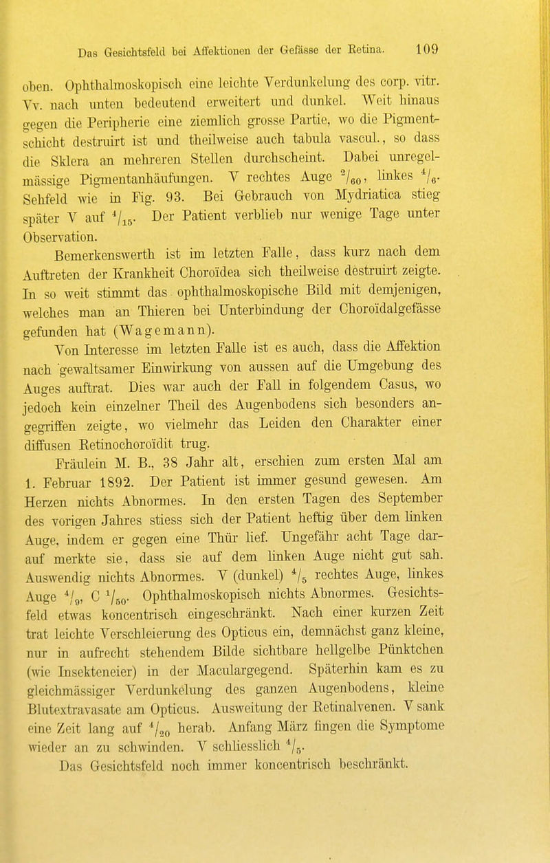 oben. Ophthalmoskopisch eine leichte Verdunkelung des corp. vitr. Vv. nach unten bedeutend erweitert und dunkel. Weit hinaus o-egen die Peripherie eine ziemlich grosse Partie, wo die Pigment- schicht destruirt ist und theilweise auch tabula vascuL, so dass die Sklera an mehreren Stellen durchscheint. Dabei unregel- mässige Pigmentanhäufimgen. V rechtes Auge ^/oo, hnkes Sehfeld wie in Fig. 93. Bei Gebrauch von Mydriatica stieg später V auf Vis- Patient verblieb nur wenige Tage unter Observation. Bemerkenswerth ist im letzten Falle, dass kurz nach dem Auftreten der Ki'ankheit Choroidea sich theilweise destruii-t zeigte. In so weit stimmt das ophthalmoskopische Bild mit demjenigen, welches man an Thieren bei Unterbindung der Choroidalgefässe gefunden hat (Wagemann). Von Interesse im letzten Falle ist es auch, dass die Affektion nach gewaltsamer Einwirkung von aussen auf die Umgebung des Auges auftrat. Dies war auch der Fall in folgendem Casus, wo jedoch kein einzelner Theü des Augenbodens sich besonders an- gegriffen zeigte, wo vielmehr das Leiden den Charakter einer diffusen Retinochoroidit trag. Fi-äulein M. B., 38 Jahr alt, erschien zum ersten Mal am 1. Februar 1892. Der Patient ist immer gesund gewesen. Am Herzen nichts Abnormes. In den ersten Tagen des September des vorigen Jahres stiess sich der Patient heftig über dem linken Auge, indem er gegen eine Thür- Hef. Ungefähr acht Tage dar- auf merkte sie, dass sie auf dem linken Auge nicht gut sah. Auswendig nichts Abnormes. V (dunkel) rechtes Auge, linkes Auge ^/o, C Vso- Ophthalmoskopisch nichts Abnomes. Gresichts- feld etwas koncentrisch eingeschränkt. Nach eiaer kurzen Zeit trat leichte Verschleierung des Opticus ein, demnächst ganz kleine, nur in aufrecht stehendem Bilde sichtbare hellgelbe Pünktchen (wie Insekteneier) in der Maculargegend. Späterhin kam es zu gleichmässiger Verdunkelung des ganzen Augenbodens, kleine Blutextravasate am Opticus. Ausweitung der Retinalvenen. V sank eine Zeit lang auf ^j^^ herab. Anfang März fingen die Symptome wieder an zu schwinden. V schUesslich ^/q. Das Gesichtsfeld noch immer koncentrisch beschi'änkt.