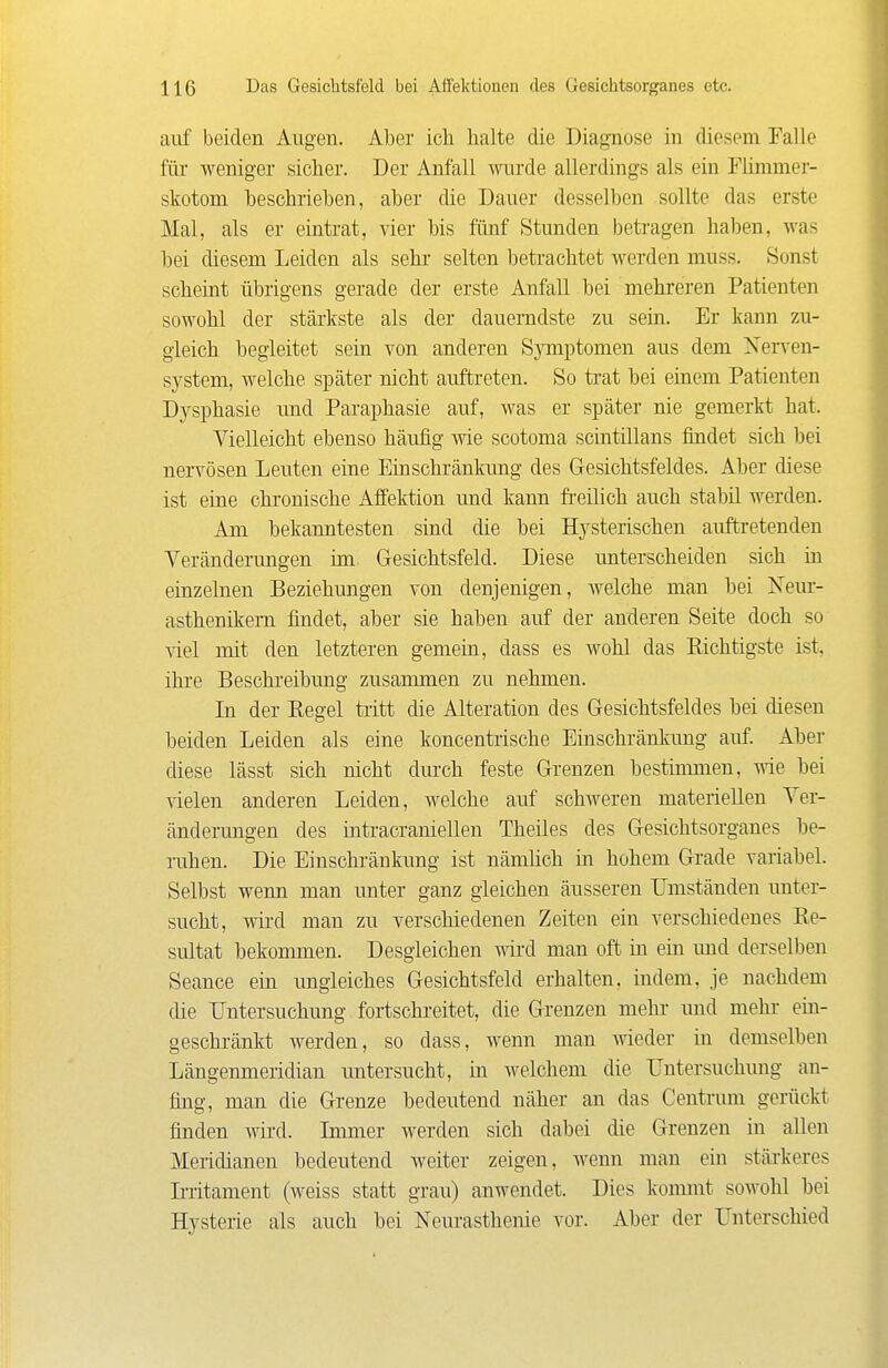 auf beiden Augen. Aber ich halte die Diagnose in diesem Falle für weniger sicher. Der Anfall mirde allerdings als ein Fhmmer- skotom beschrieben, aber die Dauer desselben sollte das erste Mal, als er eintrat, vier bis fünf Stunden betragen haJ)en, was bei diesem Leiden als sehr selten betrachtet werden muss. Sonst scheint übrigens gerade der erste Anfall bei mehreren Patienten sowohl der stärkste als der dauerndste zu sein. Er kann zu- gleich begleitet sein von anderen Sjnnptomen aus dem Nerven- system, welche später nicht auftreten. So trat bei einem Patienten Dj^sphasie und Paraphasie auf, was er später nie gemerkt hat. Vielleicht ebenso häufig wie scotoma sciutillans findet sich bei nervösen Leuten eine Einschränkung des Gesichtsfeldes. Aber diese ist eine chronische Affektion und kann fi-eilich auch stabil werden. Am bekanntesten sind die bei Hysterischen auftretenden Veränderungen im Gesichtsfeld. Diese unterscheiden sich in einzelnen Beziehungen von denjenigen, welche man bei Neur- asthenikem findet, aber sie haben auf der anderen Seite doch so Yiel mit den letzteren gemein, dass es wohl das Sichtigste ist, ihre Beschi'eibung zusammen zu nehmen. Li der Regel tritt die Alteration des Gesichtsfeldes bei diesen beiden Leiden als eine koncentiische Einschränkung auf Aber diese lässt sich nicht dm'ch feste Grenzen bestinnnen, wie bei Yielen anderen Leiden, welche auf schweren materiellen Ver- änderungen des intracraniellen Theiles des Gesichtsorganes be- ruhen. Die Einschränkung ist nämlich in hohem Grade variabel. Selbst wenn man unter ganz gleichen äusseren Umständen imter- sucht, wird man zu verschiedenen Zeiten ein verschiedenes Re- sultat bekommen. Desgleichen w'd man oft in ein und derselben Seance ein imgleiches Gesichtsfeld erhalten, indem, je nachdem die Untersuchung fortschreitet, die Grenzen mehr und mehr ein- geschränkt werden, so dass, wenn man Avieder in demselben Längenmeridian untersucht, m welchem die Untersuchmig an- fing, man die Grenze bedeutend näher an das Centrimi gerückt, finden wii'd. Lnmer werden sich dabei die Grenzen in allen Meridianen bedeutend weiter zeigen, wenn man ein stärkeres L-ritament (weiss statt grau) anwendet. Dies konunt sowohl bei Hysterie als auch bei Nem-asthenie vor. Aber der Unterschied