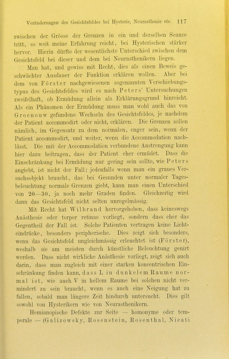 zwischen der Grösse der Grenzen in ein und derselben Seancc tritt, so weit meine Erfahrung reicht, hei Hysterischen stärker hervor. Hierin dürfte der wesentUchste Unterschied zwischen dem Gesichtsfeld bei dieser mid dem bei Neurasthenikern liegen. Man hat, und gewiss mit Recht, dies als einen Beweis ge- schwächter Ausdauer der Funlrtion erklären wollen. Aber bei dem von Förster nachgewiesenen sogenannten Yerschiebungs- t}T)us des Gesichtsfeldes wii-d es nach Peters' Untersuchungen zweifelhaft, ob Ermüdimg allein als Erklärungsgrund hinreicht. Als eüi Phänomen der Ermüdung muss man wohl auch das von Groenouw gefundene Wechseln des Gesichtsfeldes, je nachdem der Patient accommodirt oder nicht, erklären. Die Grenzen sollen nämlich, im Gegensatz zu dem normalen, enger sem, wemi der Patient accommodirt, und weiter, wenn die Accommodation nach- lässt. Die mit der Accommodation verbundene Anstrengung kann hier dazu- beitragen, dass der Patient eher ermüdet. Dass die Einschränkung bei Ermüdung nur gering sein sollte, wie P e t e r s angiebt, ist nicht der Fall; jedenfalls wenn man ein graues Ver- suchsobjekt braucht, das bei Gesunden unter normaler Tages- beleuchtung nomale Grenzen giebt, kann man einen Unterschied yon 20—30, ja noch mehr Graden finden. Gleichzeitig wird dann das Gesichtsfeld nicht selten unregelmässig. Mt Recht hat Wilbrand hervorgehoben, dass keineswegs Anästhesie oder torpor retinae vorhegt, sondern dass eher das Gegentheil der Fall ist. Solche Patienten vertragen keine Licht- cindrilcke, besonders peripherische. Dies zeigt sich besonders, wenn das Gesichtsfeld imgieichmässig erleuchtet ist (Förster), weshalb sie am meisten dui-ch künstliche Beleuchtung genii't werden. Dass nicht wirkliche Anästhesie vorliegt, zeigt sich auch darin, dass man zugleich mit einer starken koncentrischen Ein- schränkung finden kann, dassL in dunkelemRaume nor- mal ist, wie auch V in hellem Räume bei solchen nicht ver- mindert zu sein braucht, wenn es auch eine Neigung hat zu fallen, sobald man längere Zeit hindurch untersucht. Dies gilt sowohl von Hysterikern wie von Neurasthenikern. Hemianopischo Defekte zur Seite — homonyme oder tem- porale — (Galizowsky, Rosenstein, Rosenthal, Nicati