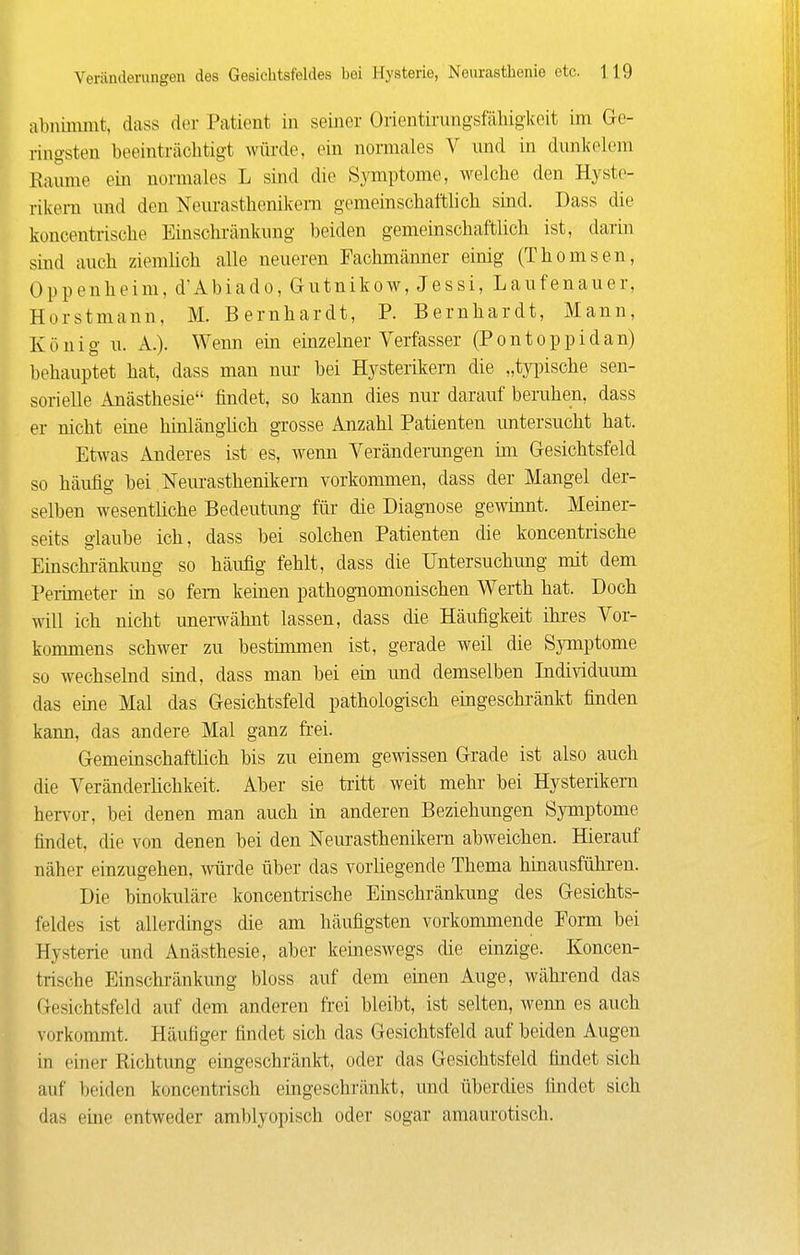 abnimmt, dass der Patient in seiner Orientirungsfähiglceit im Ge- ringsten beeinträchtigt würde, ein normales V und in dunkelem Räume ein normales L sind die Symptome, welche den Hyste- rikern und den Neurasthenikem gemeinschaftlich sind. Dass die koncentrische Einschränkung beiden gemeinschaftlich ist, darin sind auch ziemlich alle neueren Fachmänner einig (Thomsen, Oppenheim, d'Abiado, Gutnikow, Jessi, Laufenauer, Horstmann, M. Bernhardt, P. Bernhardt, Mann, König u. A.). Wenn ein einzehier Verfasser (Pontoppidan) behauptet hat, dass man nur bei Hysterikern die „tyinsche sen- sorielle Anästhesie findet, so kann dies nur darauf beruhen, dass er nicht eine hinlänglich grosse Anzahl Patienten untersucht hat. Etwas Anderes ist es, wenn Veränderungen ün Gesichtsfeld so häufig bei Neurasthenikem vorkommen, dass der Mangel der- selben wesentliche Bedeutung für die Diagnose gewinnt. Meiner- seits glaube ich, dass bei solchen Patienten die koncentrische Einschränlmng so häufig fehlt, dass die Untersuchimg mit dem Perimeter in so fem keinen pathog-nomonischen Werth hat. Doch will ich nicht unerwähnt lassen, dass die Häufigkeit ihres Vor- kommens schwer zu bestimmen ist, gerade weil die Symptome so wechselnd sind, dass man bei ein und demselben Individuum das eine Mal das Gesichtsfeld pathologisch eingeschränkt finden kann, das andere Mal ganz fi-ei. Gemeinschaftüch bis zu einem gewissen Grade ist also auch die Veränderlichkeit. Aber sie tritt weit mehr bei Hysterikern hen-or, bei denen man auch in anderen Beziehungen Symptome findet, die von denen bei den Neurasthenikem abweichen. Hierauf näher einzugehen, würde über das vorliegende Thema hinausführen. Die binolaüäre koncentrische Einschränkung des Gesichts- feldes ist allerdings die am häufigsten vorkommende Eorm bei Hysterie und Anästhesie, aber keineswegs die einzige. Koncen- trische Einschränkung bloss auf dem einen Auge, während das Gesichtsfeld auf dem anderen frei bleibt, ist selten, wenn es auch vorkommt. Häufiger findet sich das Gesichtsfeld auf beiden Augen in einer Richtung eingeschränkt, oder das Gesichtsfeld findet sich auf beiden koncentrisch eingeschränkt, und überdies findet sich das eine entweder amblyopisch oder sogar amaurotisch.