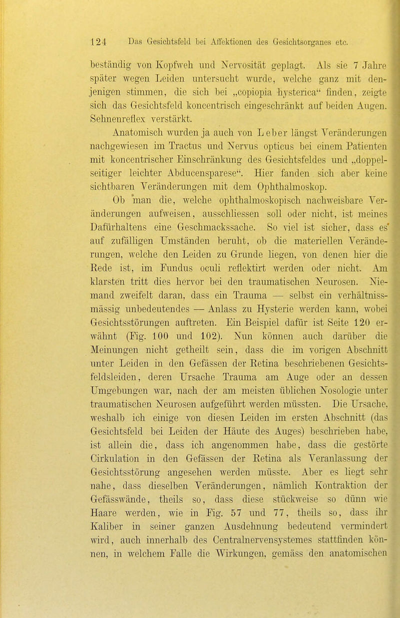 beständig von Kopfvveh und Nervosität geplagt. Als sie 7 Jalii-e später wegen Leiden untersucht wurde, welche ganz mit den- jenigen stimmen, die sich bei „copiopia hysterica finden, zeigte sich das Gesichtsfeld koncentrisch eingeschränkt auf beiden Augen. Sehnenreflex verstärlct. Anatomisch wurden ja auch von Leber längst Veränderungen nachgewiesen im Tractus und NeiTus opticus bei einem Patienten mit koncentrischer Einschränkung des Gesichtsfeldes und „doppel- seitiger leichter Abducensparese. Hier fanden sich aber keine sichtbaren Veränderungen mit dem Ophthalmoskop. Ob man die, welche ophthalmoskopisch nachweisbare Ver- änderungen aufweisen, ausschliessen soll oder nicht, ist meines Dafiü'haltens eine Geschmackssache. So viel ist sicher, dass es' auf zufälligen Umständen beruht, ob die materiellen Verände- rungen, welche den Leiden zu Grunde liegen, von denen hier die Rede ist, im Fundus oculi reflektii't werden oder nicht. Am klarsten tritt dies hervor bei den traumatischen Nem^osen. Nie- mand zweifelt daran, dass ein Trauma — selbst ein verhältniss- mässig unbedeutendes — Anlass zu Hysterie werden kann, wobei Gesichtsstörungen auftreten. Ein Beispiel dafür ist Seite 120 er- wähnt (Fig. 100 und 102). Nun können auch darüber die Memungen nicht getheilt sein, dass die im vorigen Abschnitt unter Leiden in den Gefässen der Retina beschriebenen Gesichts- feldsleiden, deren Ursache Trauma am Auge oder an dessen Ilmgebungen war, nach der am meisten üblichen Nosologie unter traumatischen Neurosen aufgeführt werden müssten. Die Ursache, weshalb ich einige von diesen Leiden im ersten Abschnitt (das Gesichtsfeld bei Leiden der Häute des Auges) beschrieben habe, ist allein die, dass ich angenommen habe, dass die gestörte Cirkulation in den Gefässen der Retina als Veranlassimg der Gesichtsstör-ung angesehen werden müsste. Aber es liegt sehr nahe, dass dieselben Veränderungen, nämHch Kontralvtion der Gefässwände, theils so, dass diese Stückpreise so diüm wie Haare werden, wie in Fig. 57 und 77, theils so, dass ihr Kaliber in seiner ganzen Ausdehnung bedeutend vermindert wird, auch innerhalb des Centralnervensystemes stattfinden kön- nen, in welchem Falle die AVirkungen, gemäss den anatomischen