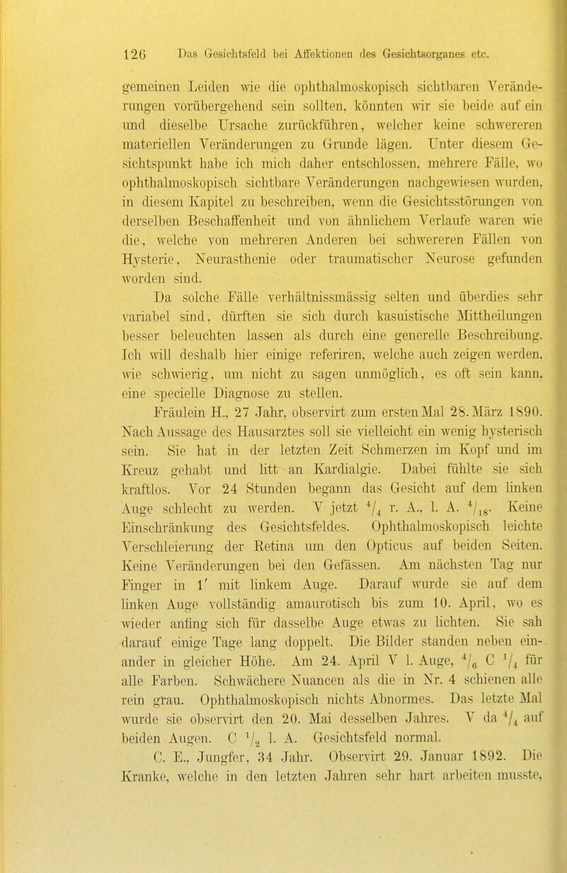 gemeinen Leiden wie die ophthalmoskopisch sichtl)aren Verände- rungen vorübergehend sein sollten, könnten wir sie beide auf ein und dieselbe TJrsaclie zurückführen, welcher keine schwereren materiellen Veränderungen zu Grunde lägen. Unter diesem Ge- sichtspunkt habe ich mich daher entschlossen, mehrere Fälle, wo ophthalmoskopisch sichtbare Veränderungen nachgewiesen \\urden, in diesem Kapitel zu beschreiben, wenn die Gesichtsstörungen von derselben Beschaffenheit und von ähnlichem Verlaufe waren \ne die, welche von mehreren Anderen bei schwereren Fällen von Hysterie, Neurasthenie oder traumatischer Neurose gefunden worden sind. Da solche Fälle verhältnissmässig selten und überdies sehr variabel sind, düiften sie sich durch kasuistische llittheilungen besser beleuchten lassen als durch eine generelle Beschreibung. Ich will deshalb hier einige refeiiren, welche auch zeigen werden, wie schwierig, um nicht zu sagen immöghch, es oft sein kann, eine specielle Diagnose zu stellen. Fi'äulein H., 27 Jahr, observii't zum ersten Mal 28. März 1890. Nach Aussage des Hausarztes soll sie vielleicht ein wenig hysterisch sein. Sie hat in der letzten Zeit Schmerzen im Kopf und im Kreuz gehabt und litt an Kardialgie. Dabei fühlte sie sich ki-aftlos. Vor 24 Stunden begann das Gesicht auf dem Unken Auge schlecht zu werden. V jetzt r. A., 1. A. ^/^g. Keine Einschränkung des Gesichtsfeldes. Ophthalmoskopisch leichte Verschleierung der Eetina um den Opticus auf beiden Seiten. Keine Veränderungen bei den Gefässen. Am nächsten Tag nur Finger in 1' mit linkem Auge. Darauf wiu-de sie auf dem linken Auge vollständig amaurotisch bis zum 10. April, wo es wieder anfing sich für dasselbe Auge etwas zu lichten. Sie sah darauf einige Tage lang doppelt. Die Bilder standen neben ein-, ander in gleicher Höhe. Am 24. April V 1. Auge, ^/^ C fm alle Farben. Schwächere Nuancen als die in Nr. 4 schienen alle rein grau. Ophthalmoskopisch nichts Abnormes. Das letzte Mal wurde sie observii-t den 20. Mai desselben Jahres. V da auf beiden Augen. C V2 1- ^- Gesichtsfeld normal. C. E.. Jungfer, 34 Jahr. Observirt 29. Januar 1892. Die Kranke, welche in den letzten Jahren sehr hart arbeiten musste,