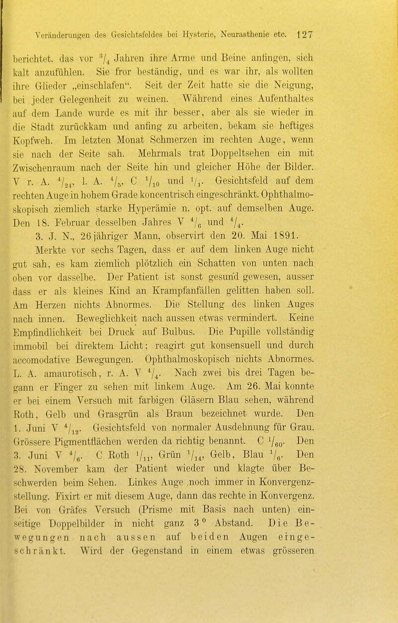 l)erichtet. das vor Jahren ihre Arme und Beine anfingen, sich kalt anzufühlen. Sie fror beständig, und es war ihr, als wollten ihre Glieder „einschlafen. Seit der Zeit hatte sie die Neigung, bei jeder Gelegenheit zu weinen. Während eines Aufenthaltes auf dem Lande wurde es mit ihr besser, aber als sie wieder in die Stadt zurückkam imd anfing zu arbeiten, bekam sie heftiges Kopfweh. Im letzten Monat Schmerzen im rechten Auge, wenn sie nach der Seite sah. Mehrmals trat Doppeltsehen ein mit Zwischenraum nach der Seite hin und gleicher Höhe der Bilder. V r. A. ■*/,„ 1. A. C Vio Vr Gesichtsfeld auf dem rechten Auge in hohem Grade koncentrisch eingeschränkt. Ophthalmo- skopisch ziemlich starke Hyperämie n. opt. auf demselben Auge. Den 18. Februar desselben Jahres V */ß und '^'j^. 3. J. N., 26iähriger Mann, observii't den 20. Mai 1891. Merkte vor sechs Tagen, dass er auf dem linken Auge nicht gut sah, es kam ziemlich plötzhch ein Schatten von unten nach oben vor dasselbe. Der Patient ist sonst gesund gewesen, ausser dass er als kleines Kind an Krampfanfällen gelitten haben soll. Am Herzen nichts Abnonnes. Die Stellung des linken Auges nach innen. Beweglichkeit nach aussen etwas vermindert. Keine Empfindlichkeit bei Druck auf Bulbus. Die Pupille vollständig inunobü bei dii-ektem Licht; reagii't gut konsensuell und durch accomodative Bewegungen. Ophthalmoskopisch nichts Abnormes. L. A. amaurotisch, r. A. V ^|^. Nach zwei bis drei Tagen be- gann er Finger zu sehen mit linkem Auge. Am 26. Mai konnte er bei einem Versuch mit farbigen Gläsern Blau sehen, während Roth, Gelb und Grasgrün als Braun bezeichnet wurde. Den 1. Juni V */j2- Gesichtsfeld von normaler Ausdelmung für Grau. Grössere Pigmentflächen werden da richtig benannt. C '/eo- Den 3. Juni V Ve- ^ Roth '/j^ Grün Vi*, Gelb, Blau Vo- Den 28. November kam der Patient wieder und klagte über Be- schwerden beim Sehen. Linkes Auge .noch immer in Konvergenz- stellung. Fixirt er mit diesem Auge, dann das rechte in Konvergenz. Bei von Gräfes Versuch (Prisme mit Basis nach unten) ein- seitige Doppelbilder in nicht ganz 3 Abstand. Die Be- wegungen nach aussen auf beiden Augen einge- schränkt. Wird der Gegenstand in einem etwas grösseren