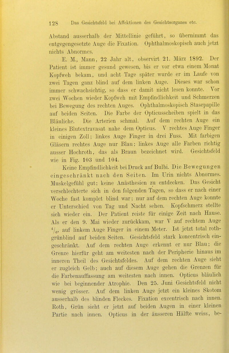 Abstand ausserhalb der Mittellinie geführt, so übernimmt das entgegengesetzte Auge die Fixation. Ophthalmoskopisch auch jetzt nichts Abnormes. E. M., Mann, 22 Jahr alt, observü-t 21. März 1892. Der Patient ist inmier gesund gewesen, bis er vor etwa einem Monat Kopfweh bekam, imd acht Tage später Avurde er im Laufe von zwei Tagen ganz bhnd auf dem linken Auge. Dieses war schon immer schwachsichtig, so dass er damit nicht lesen konnte. Vor zwei Wochen wieder Kopfweh mit Empfmdlichkeit und Schmerzen bei Bewegung des rechten Auges. Ophthalmoskopisch Stasepapille auf beiden Seiten. Die Farbe der Opticusscheiben spielt in das Bläuliche. Die Ai-terien schmal. Auf dem rechten Auge ein kleines Blutexti-avasat nahe dem Opticus. Y rechtes Auge Fmger in einigen Zoll; linkes Auge Pinger in drei Fuss. Mit farbigen Gläsern rechtes Auge nm- Blau; linkes Auge alle Farben richtig ausser Hochi-oth, das als Braun bezeichnet wird. Gesichtsfeld wie in Fig. 103 imd 104. Keine Empfindlichkeit beiDruck auf Bulbi. Die Bewegungen eingeschränkt nach den Seiten. Im Urin nichts Abnomes. Muskelgefühl gut; keine Anästhesien zu entdecken. Das Gesicht verschlechterte sich in den folgenden Tagen, so dass er nach einer Woche fast komplet bhaid war; nur auf dem rechten Auge konnte er Unterschied von Tag und Nacht sehen. Kopfschmerz stellte sich wieder ein. Der Patient reiste für einige Zeit nach Hause. Als er den 9. Mai wieder zurückkam, war V auf rechtem Auge auf linkem Auge Finger in einem Meter. Ist jetzt total roth- gTÜnblind auf beiden Seiten. Gesichtsfeld stark koncentrisch em- geschränkt. Auf dem rechten Auge erkennt er niu- Blau; die Grenze hierfür geht am weitesten nach der Peripherie hinaus im inneren Theü des Gesichtsfeldes. Auf dem rechten Auge sieht er zugleich Gelb; auch auf diesem Auge gehen die Grenzen für die Farbenauffassung am weitesten nach innen. Opticus bläuhch wie bei beginnender Atrophie. Den 25. Juni Gesichtsfeld nicht wenig grösser. Auf dem linken Auge jetzt ein kleines Skotom ausserhalb des blinden Fleckes. Fixation excentrisch nach innen. Eoth, Grün sieht er jetzt auf beiden Augen in einer kleinen Partie nach innen. Opticus in der äusseren Hälfte weiss, be-