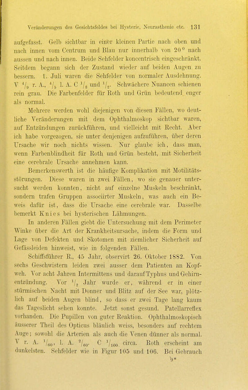 aufgefasst. Gelb sichtbar in einer kleinen Partie nach oben und nach innen vom Centrnm nnd Blau nur innerhalb von 20° nach aussen und nach innen. Beide Sehfelder koncentrisch eingeschränkt. Seitdem begann sich der Zustand wieder auf beiden Augen zu bessern. 1. Juli waren die Sehfelder von normaler Ausdehnung. V -^/a r. A., •'/j 1. A. C 7.3 ^^nfl Vä- Schwächere Nuancen schienen rein gi'au. Die Farbenfelder füi- Eoth und Grän bedeutend enger als nomial. Mehrere werden wohl diejenigen von diesen Fällen, wo deut- liche Veränderungen mit dem Ophthalmoskop sichtbar waren, auf Entzündimgen zmiickführen, imd -^delleicht mit Recht. Aber ich habe vorgezogen, sie imter denjenigen aufzuführen, über deren Ursache wir- noch nichts wissen. Nur glaube ich, dass man, wenn Farbenblindheit für Roth und Gi-ün besteht, mit Sicherheit eine cerebrale Ursache annehmen kann. Bemerkenswerth ist die häufige Komplikation mit Motihtäts- störungen. Diese waren in zwei Fällen, wo sie genauer unter- sucht werden konnten, nicht auf eüizelne Muskeln beschränkt, sondern trafen Gruppen assocürter Muskeln, was auch ein Be- weis dafür ist, dass die Ursache eine cerebrale war. Dasselbe bemerkt Knies bei hysterischen Lähmungen. In anderen Fällen giebt die Untersuchung mit dem Perimeter Winke über die Art der Krankheitsursache, indem die Form und Lage von Defekten imd Skotomen mit ziemlicher Sicherheit auf Gefässleiden hinweist, wie in folgenden Fällen. Schiffsführer R., 45 Jahr, observü't 26. Oktober 1882. Von sechs Geschwistern leiden zwei ausser dem Patienten an Kopf- weh. Vor acht Jahren Intennittens und darauf Tj^jhus undGehira- entzündung. Vor ^/^ Jahr wurde er, während er in einer stünnischen Nacht mit Donner und Blitz auf der See war, plötz- lich auf beiden Augen blind, so dass er zwei Tage lang kaum das Tageslicht sehen konnte. Jetzt sonst gesund. Patellarreflex vorhanden. Die Pupillen von guter Reaktion. Ophthalmoskopisch äusserer Theil des Opticus bläulich weiss, besonders auf rechtem Auge; sowohl die Arterien als auch die Venen dünner als normal. V r. A. V,jo, 1. A. C V 100- circa. Roth erscheint am dunkelsten. Sehfelder wie in Figur 105 und 106. Bei Gebrauch *9*