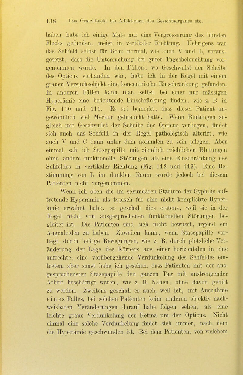 haben, habe ich einige Male nur eine Vergrösscning des blinden Flecks gefunden, meist in vertikaler Richtung. Uebrigens war das Sehfeld selbst für Grau noraial, wie auch V und L, A'oraus- gesetzt, dass die Untersuchung bei guter Tagesbeleuchtung vor- genommen wurde. In den Fällen, wo Greschwlst der Scheibe des Opticus vorhanden war, habe ich in der Regel mit einem grauen Versuchsobjekt eine koncentrische Einschränkung gefunden. In anderen Fällen kann man selbst bei einer nur mässigen Hyperämie eine bedeutende Einschränkung finden, wie z. B. in Fig. 110 und III. Es sei bemerkt, dass dieser Patient un- gewöhnlich viel Merkur gebraucht hatte. Wenn Blutungen zu- gleich mit Geschwulst der Scheibe des Opticus vorliegen, findet sich auch das Sehfeld in der Regel pathologisch alterirt, me auch V und C dann unter dem normalen zu sein pflegen. Aber einmal sah ich Stasepapille mit ziemlich reichlichen Blutungen ohne andere funktionelle Störungen als eine Einschränkimg des Sehfeldes in vertikaler Richtung (Fig. 112 und 113). Eine Be- stünmung von L im dunklen Raum wurde jedoch bei diesem Patienten nicht vorgenommen. Wenn ich oben die im sekundären Stadium der Syphilis auf- tretende H^^jerämie als typisch füi- eiue nicht komplicü-te Hyper- ämie erwähnt habe, so geschah dies erstens, weil sie in der Regel nicht von ausgesprochenen funktionellen Störungen be- gleitet ist. Die Patienten sind sich nicht bewusst, irgend ein Augenleiden zu haben. Zuweilen kann, wenn Stasepapüle vor- liegt, durch heftige Bewegungen, wie z. B, dm'ch plötzliche Ver- änderung der Lage des Körpers aus einer horizontalen in eine aufrechte, eine vorübergehende Verdimkelimg des Sehfeldes ein- treten, aber sonst habe ich gesehen, dass Patienten mit der aus- gesprochensten Stasepapüle den ganzen Tag mit anstrengender Arbeit beschäftigt waren, wie z. B. Nähen, ohne davon genirt zu werden. Zweitens geschah es auch, weü ich, mit Ausnahme eines Falles, bei solchen Patienten keine anderen objektiv nach- weisbaren Veränderungen darauf habe folgen sehen, als eine leichte graue Verdunkehmg der Retina um den Opticus. Nicht einmal eine solche Verdunkelung findet sich ümner, nach dem die Hyperämie geschwunden ist. Bei dem Patienten, von welchem