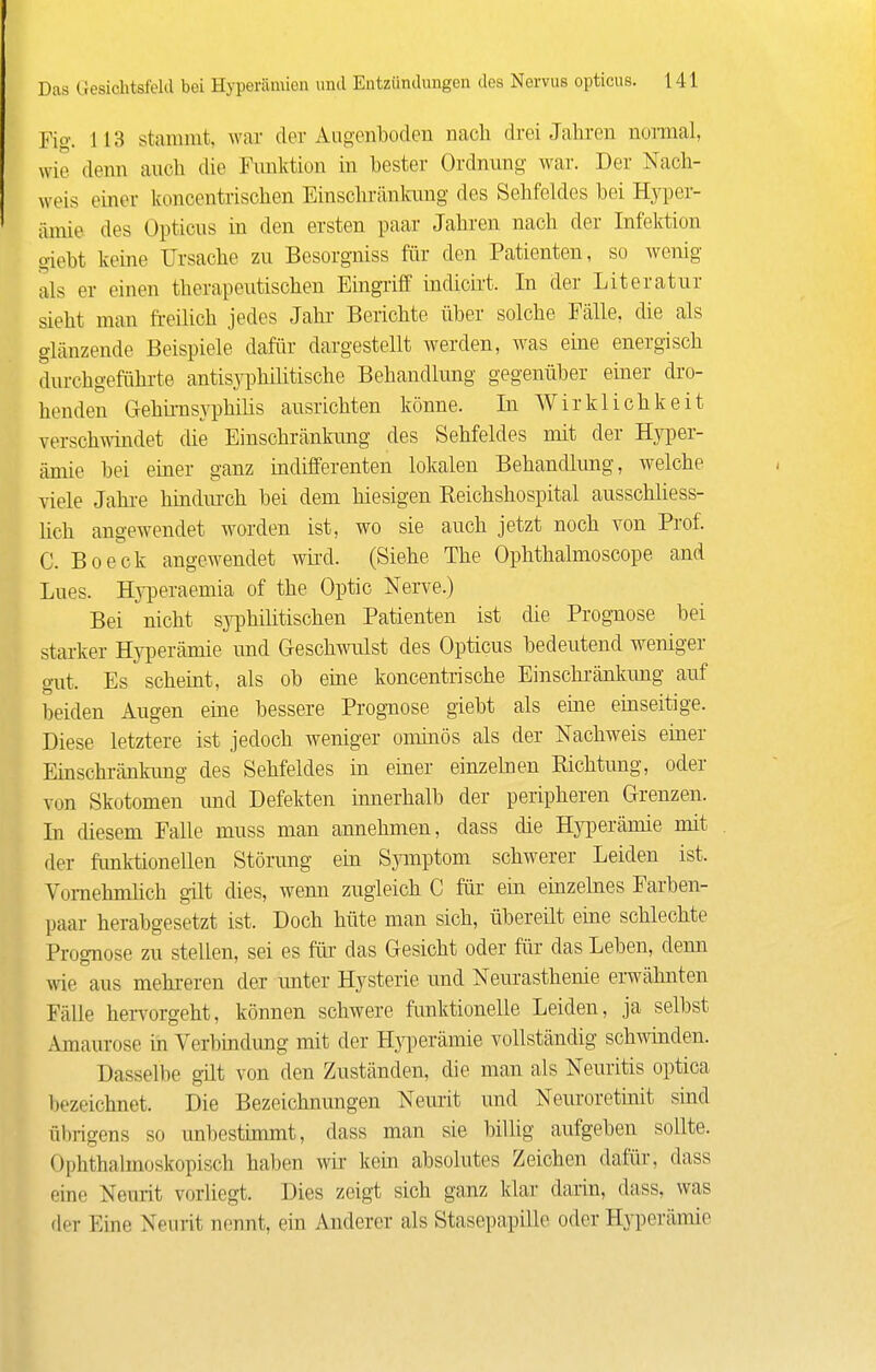 Fig. 113 stammt, war der Aiioenbodeu nach drei Jahren nomal, wie denn auch die Funktion in bester Ordnung war. Der Nach- weis einer koncentrischen Einschränkimg des Sehfeldes bei Hyi^er- ämie des Opticus in den ersten paar Jahren nach der Infektion giebt keine Ursache zu Besorgiiiss für den Patienten, so wenig als er einen therapeutischen Eingriff üidicirt. In der Literatur sieht man fi-eilich jedes Jahr Berichte über solche Fälle, die als glänzende Beispiele dafür dargestellt werden, was eme energisch durchgeführte antisj^Dhilitische Behandlung gegenüber einer dro- henden Gehii-nsyphilis ausrichten könne. In Wirklichkeit verschwändet die Einschränkimg des Sehfeldes mit der Hyper- ämie bei einer ganz indifferenten lokalen Behandlung, welche viele Jahi-e hiudm-ch bei dem hiesigen Reichshospital ausschliess- lich angewendet worden ist, wo sie auch jetzt noch von Prof. C. Boeck angewendet wii-d. (Siehe The Ophthalmoscope and Lues. Hyi^eraemia of the Optic Nerve.) Bei nicht syphilitischen Patienten ist die Prognose bei starker Hyperämie und Oeschwulst des Opticus bedeutend weniger gut. Es scheint, als ob eme koncentrische Einschi-änkung auf beiden Augen eine bessere Prognose giebt als eine einseitige. Diese letztere ist jedoch weniger ommös als der Nachweis einer Einschränkimg des Sehfeldes in einer einzeben Richtung, oder von Skotomen und Defekten innerhalb der peripheren Grenzen. In diesem Falle muss man annehmen, dass die Hyperämie mit der funktionellen Störung ein Symptom schwerer Leiden ist. Vornehmlich gilt dies, wenn zugleich C für ein einzehies Farben- paar herabgesetzt ist. Doch hüte man sich, übereüt eine schlechte Prognose zu stellen, sei es für das Gesicht oder für das Leben, denn wie aus mehi-eren der imter Hysterie und Neurasthenie erwähnten Fälle heiTorgeht, können schwere funktionelle Leiden, ja selbst x\maurose in Verbindung mit der Hj^perämie vollständig schwinden. Dasselbe gilt von den Zuständen, die man als Neuritis optica bezeichnet. Die Bezeichnungen Neurit und Neuroretinit sind übrigens so unbestimmt, dass man sie billig aufgeben sollte. Ophthahnoskopisch haben wir kein absolutes Zeichen dafür, dass eine Neurit vorliegt. Dies zeigt sich ganz klar darin, dass, was fler Eine Neurit nennt, ein Anderer als Stasepapille oder Hyperämie