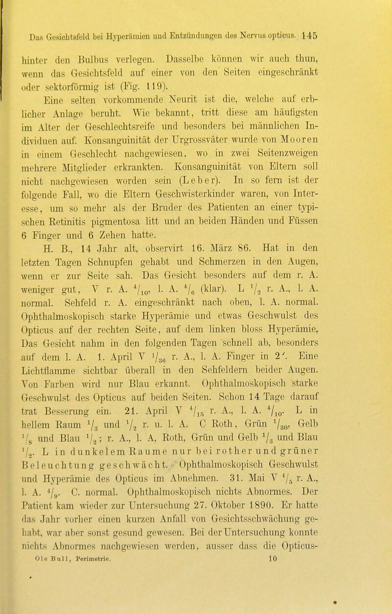 hinter den Bulbus verlegen. Dasselbe können wir auch thun, wenn das Gesichtsfeld auf einer von den Seiten eingeschränlrt oder sektorfönnig ist (Fig. 119). Eine selten vorkommende Neurit ist die, welche auf erb- licher Anlage beruht. Wie bekannt, tritt diese am häufigsten im Alter der Geschlechtsreife und besonders bei männlichen In- dividuen auf. Konsanguinität der Urgrossväter wurde von Mooren in einem Geschlecht nachgewiesen, wo in zwei Seitenzweigen mehi-ere Mitglieder erkranltten. Konsanguinität von Eltern soll nicht nachgewiesen worden sein (Leber). In so fem ist der folgende Fall, wo die Eltern Geschwisterkinder waren, von Inter- esse, um so mehr als der Bruder des Patienten an einer typi- schen Eetinitis pigmentosa litt und an beiden Händen und Füssen 6 Finger und 6 Zehen hatte. H. B., 14 Jahr alt, observii't 16. März 86. Hat in den letzten Tagen Schnupfen gehabt und Schmerzen in den Augen, wenn er zur Seite sah. Das Gesicht besonders auf dem r. A. weniger gut, V r. A. ^j^^, 1. A. ^/^ (klar). L r. A., 1. A. nomial. Sehfeld r. A. eingeschränkt nach oben, 1. A. normal. Ophthalmoskopisch starke Hyperämie und etwas Geschwulst des Opticus auf der rechten Seite, auf dem linken bloss Hyperämie, Das Gesicht nahm in den folgenden Tagen schnell ab, besonders auf dem 1. A. 1. April V r. A., 1. A. Finger in 2'. Eine Lichtflamme sichtbar überall in den Sehfeldern beider Augen. Von Farben wird nur Blau erkannt. Ophthalmoskopisch starke Geschwulst des Opticus auf beiden Seiten. Schon 14 Tage darauf trat Bessei-ung ein. 21. April V ^j^^ r. A., 1. A. */ 10- ^ ™ hellem Raum und r. u. 1. A. C Roth, Grün ^g^. Gelb Vs und Blau ; r. A., 1. A, Roth, Grän und Gelb ^/g und Blau '/o- L in dunkelem Räume nur bei rother und grüner Beleuchtung geschwächt.,• Ophthalmoskopisch Geschwulst und Hyperämie des Opticus im Abnehmen. 31. Mai V ^/r, i- A., 1. A. '•/„. C. normal. Ophthalmoskopisch nichts Abnormes. Der Patient kam wieder zur Untersuchung 27. Oktober 1890. Er hatte das Jahr vorher einen kurzen Anfall von Gesichtsschwächung ge- habt, war aber sonst gesund gewesen. Bei der Untersuchung konnte nichts Abnormes nachgewiesen werden, ausser dass die Opticus- Ole Ball, Perimetrie. 10