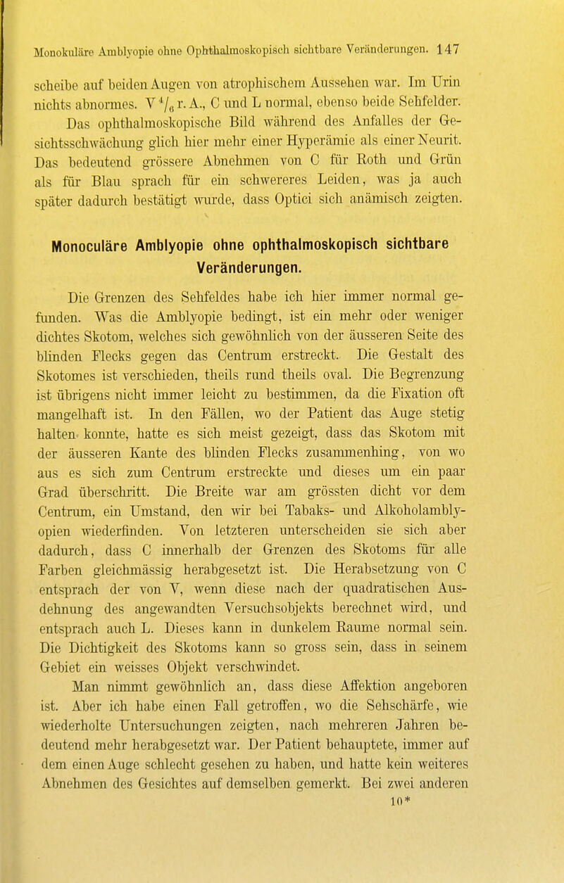 Scheibe auf beiden Augen von atrophischem Aussehen war. Im TJrin nichts abnormes. V V,, i'- A., C und L normal, ebenso beide Sehfelder. Das ophthalmoskopische Bild während des Anfalles der Gre- sichtsschwächung glich hier mehr einer Hyperämie als einer Neurit. Das bedeutend grössere Abnehmen von C für Roth und Grün als für Blau sprach fiii- em schwereres Leiden, was ja auch später dadm-ch bestätigt wurde, dass Optici sich anämisch zeigten. Monoculäre Amblyopie ohne ophthalmoskopisch sichtbare Veränderungen. Die Grenzen des Sehfeldes habe ich hier immer normal ge- funden. Was die Amblyopie bedingt, ist ein mehr oder weniger dichtes Skotom, welches sich gewöhnlich von der äusseren Seite des blinden Flecks gegen das Centi'um erstreckt. Die Gestalt des Skotomes ist verschieden, theils rund theüs oval. Die Begrenzung ist übrigens nicht immer leicht zu bestimmen, da die Fixation oft mangelhaft ist. In den FäUen, wo der Patient das Auge stetig halten konnte, hatte es sich meist gezeigt, dass das Skotom mit der äusseren Kante des blinden Flecks zusammenhing, von wo aus es sich zum Centrum erstreckte und dieses um ein paar Grad überschritt. Die Breite war am grössten dicht vor dem Centrum, ein Umstand, den wir bei Tabaks- und Alkoholambly- opien wiederfinden. Von letzteren unterscheiden sie sich aber dadurch, dass C innerhalb der Grenzen des Skotoms für alle Farben gleichmässig herabgesetzt ist. Die Herabsetzung von C entsprach der von V, wenn diese nach der quadratischen Aus- dehnung des angewandten Versuchsobjekts berechnet wii-d, und entsprach auch L. Dieses kann in dunkelem Räume normal sein. Die Dichtigkeit des Skotoms kann so gTOSS sein, dass in seinem Gebiet ein weisses Objekt verschwindet. Man nimmt gewöhnlich an, dass diese Affektion angeboren ist. Aber ich habe einen Fall getroffen, wo die Sehschärfe, wie wiederholte Untersuchungen zeigten, nach mehreren Jahren be- deutend mehr herabgesetzt war. Der Patient behauptete, immer auf dem einen Auge schlecht gesehen zu haben, und hatte kein weiteres Abnehmen des Gesichtes auf demselben gemerkt. Bei zwei anderen 10*