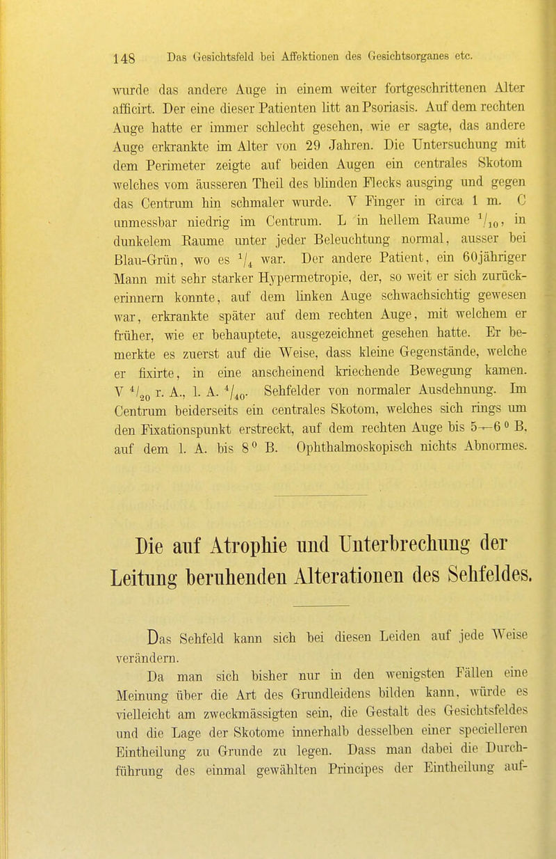 wurde das andere Auge in einem weiter fortgeschrittenen Alter afficirt. Der eine dieser Patienten litt an Psoriasis. Auf dem rechten Auge hatte er immer schlecht gesehen, wie er sagte, das andere Auge erki-ankte im Alter von 29 Jahren. Die Untersuchung mit dem Perimeter zeigte auf beiden Augen ein centrales Skotom welches vom äusseren Theil des blinden Flecks ausging und gegen das Centrum hin schmaler wurde. V Finger in circa 1 m. C anmessbar niedrig im Centrum. L in hellem Ramne in dunkelem Räume unter jeder Beleuchtung normal, ausser bei Blau-Grün, wo es Vi war. Der andere Patient, ein ßOjähriger Mann mit sehr starker Hypermetropie, der, so weit er sich zurück- erinnern konnte, auf dem linken Auge schwachsichtig gewesen war, erkrankte später auf dem rechten Auge, mit welchem er fi-üher, wie er behauptete, ausgezeichnet gesehen hatte. Er be- merkte es zuerst auf die Weise, dass kleine Gegenstände, welche er fixirte, in eine anscheinend kriechende Bewegung kamen. V r. A., 1. A. ^/io- Sehfelder von normaler Ausdehnung. Im Centrum beiderseits ein centrales Skotom, welches sich rings um den Fixationspunkt erstreckt, auf dem rechten Auge bis 5—6 <> B, auf dem 1. A. bis 8^ B. Ophthalmoskopisch nichts Abnonnes. Die auf Atrophie und Unterbrecliimg der Leitung beruhenden Alterationen des Sehfeldes. Das Sehfeld kann sich bei diesen Leiden auf jede Weise verändern. Da man sich bisher nur in den wenigsten Fällen eine Meinung über die Art des Grundleidens bilden kann, würde es vielleicht am zweckmässigten sein, die Gestalt des Gesichtsfeldes und die Lage der Skotome innerhalb desselben einer specielleren Eintheilung zu Grunde zu legen. Dass man dabei die Durch- führung des einmal gewählten Principes der Eintheilung auf-