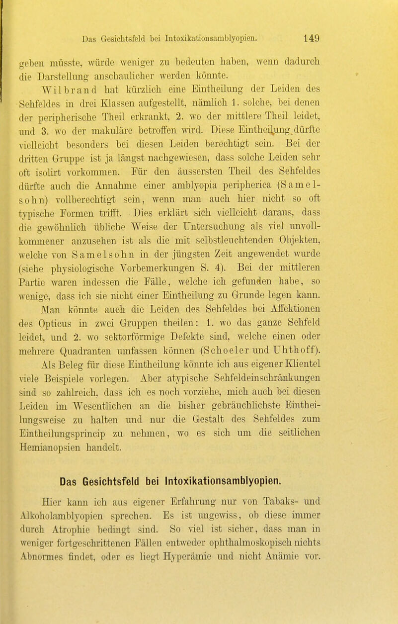 geben nüisste, würde weniger zu bedeuten baben, wenn dadurch die Darstellnng anschaulicher werden könnte. Wilbrand hat kürzlich eine Eintheilung der Leiden des Sehfeldes in drei Klassen aufgestellt, nämlich 1. solche, bei denen der peripherische Theil erkrankt, 2. wo der mittlere Theil leidet, und 3. wo der makuläre betroffen wii'd. Diese Eintheilung, düi'fte vielleicht besonders bei diesen Leiden berechtigt sein. Bei der dritten Gruppe ist ja längst nachgewiesen, dass solche Leiden sehr oft isolirt vorkommen. Fiir den äussersten Theil des Sehfeldes dürfte auch die Annahme einer amblyopia peripherica (S am ei- se hn) vollberechtigt sein, wenn man auch hier nicht so oft typische Eonnen trifft. Dies erklärt sich ^'ielleicht daraus, dass die gewöhnhch übliche Weise der Untersuchung als viel unvoll- kommener anzusehen ist als die mit selbstleuchtenden Objekten, welche von Samelsohn in der jüngsten Zeit angewendet wui'de (siehe physiologische Vorbemerkungen S. 4). Bei der mittleren Partie waren indessen die Fälle, welche ich gefunden habe, so wenige, dass ich sie nicht einer Eintheilung zu Grunde legen kann. Man könnte auch die Leiden des Sehfeldes bei Affektionen des Opticus in zwei Gruppen theilen: 1. wo das ganze Sehfeld leidet, und 2. wo sektorfönnige Defekte sind, welche einen oder mehrere Quadi-anten umfassen können (Schoeler und Uhthoff). Als Beleg für diese Eintheilung könnte ich aus eigener Khentel viele Beispiele vorlegen. Aber atypische Sehfeldeinschi'änkungen sind so zahli-eich, dass ich es noch vorziehe, mich auch bei diesen Leiden im Wesentlichen an die bisher gebräuchlichste Einthei- lungsweise zu halten und nur die Gestalt des Sehfeldes zum Eintheilungsprincip zu nehmen, wo es sich um die seitlichen Hemianopsien handelt. Das Gesichtsfeld bei Intoxikationsamblyopien. Hier kann ich aus eigener Erfahrung nm- von Tabaks- und Alkoholamblyopien sprechen. Es ist ungewiss, ob diese immer durch Atrophie bedingt sind. So viel ist sicher, dass man m weniger fortgeschrittenen Fällen entweder ophthalmoskopisch nichts Abnonnes findet, oder es liegt Hj^Tjerämic und nicht Anämie vor.