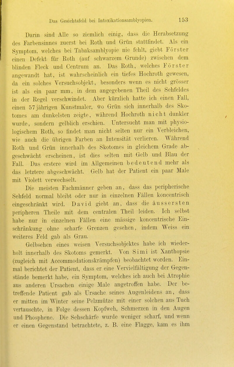 Darin sind Alle so ziemlich einig, dass die Herabsetzung des Farbensinnes zuerst bei Roth und Grün stattfindet. Als ein Symptom, welches bei Tabaksamblyopie nie fehlt, giebt Förster einen Defekt für Roth (auf schwarzem Grunde) zwischen dem blinden Fleck und Centrum an. Das Roth, welches Förster ano'ewandt hat, ist wahrscheinlich ein tiefes Hochi'oth gewesen, da ein solches Versuchsobjekt, besonders wem es nicht grösser ist als ein paar mm, in dem angegebenen Theil des Sehfeldes in der Hesel verschwindet. Aber kürzlich hatte ich einen Fall, emen 57 jährigen Kunstmaler, wo Grün sich innerhalb des Sko- tomes am dimkelsten zeigte, während Hochroth nicht dunkler wm-de, sondern gelblich erschien. Untersucht man mit physio- logischem Roth, so findet man nicht selten nur ein Verbleichen, wie auch die übrigen Farben an Intensität verlieren. Während Roth und Grün innerhalb des Skotomes in gleichem Grade ab- geschwächt erscheinen, ist dies selten mit Gelb und Blau der Fall. Das erstere wird im Allgemeinen bedeutend mehr- als das letztere abgeschwächt. Gelb hat der Patient ein paar Male mit Violett verwechselt. Die meisten Fachmänner geben an, dass das peripherische Sehfeld normal bleibt oder nur in einzelnen Fällen koncentrisch eingeschränkt wh-d. David giebt an, dass die äussersten peripheren Theile mit dem centralen Theil leiden. Ich selbst habe nur in ehazelnen Fällen eine massige koncentrische Ein- schränkung ohne scharfe Grenzen gesehen, indem Weiss ein weiteres Feld gab als Grau. Gelbsehen eines weisen Versuchsobjektes habe ich wieder- holt innerhalb des Skotoms gemeiict. Von Simi ist Xanthopsie (zugleich mit Accommodationsla'ämpfen) beobachtet worden. Ein- mal berichtet der Patient, dass er eine Vervielfältigung der Gegen- stände bemerki habe, ein Symptom, welches ich auch bei Atrophie aus anderen Ursachen einige Male angetroffen habe. Der be- treffende Patient gab als Ursache seines Augenleidens an, dass er mitten im Winter seine Pelzmütze mit einer solchen aus Tuch vertauschte, in Folge dessen Kopfweh, Schmerzen in den Augen und Phosphene. Die Sehschärfe wiu-de weniger scharf, und wenn er einen Gegenstand betrachtete, z. B. eine Flagge, kam es ihm