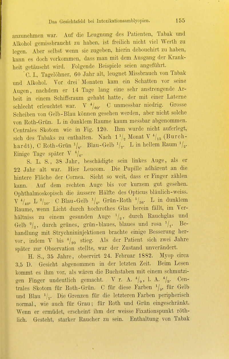 anzimehmcu war. Auf die Leiignung des Patienten, Tabak und Alkohol gemissbraucht zu haben, ist freilicli nicht viel Werth zu legen. Aber selbst wenn sie zugeben, hierin debouchirt zu haben, kann es doch vorkommen, dass man mit dem Ausgang der lü-ank- heit getäuscht ymä. Folgende Beispiele seien angeführt. ' C. I., Tagelöhner, 60 Jahr alt, leugnet Missbrauch von Tabak imd Alkohol. Vor drei Monaten kam ein Schatten vor seine Augen, nachdem er 14 Tage lang eine sehr anstrengende Ar- beit in einem Schiffsraum gehabt hatte, der mit einer Laterne schlecht erleuchtet war. V */go- C immessbar niedrig. Grosse Scheiben von Gelb-Blau können gesehen werden, aber nicht solche von Roth-Grün. L in dunklem Räume kaum messbar abgenommen. Centrales Skotom wie ia ¥ig. 120. Ihm wurde nicht auferlegt, sich des Tabaks zu enthalten. Nach 1^2 ^o^iat V ^/^g (Burch- hardt), C Roth-Grün i/s- Blau-Gelb Vs- ^ hellem Raum Vo- Einige Tage später V ^j^. S. L. S., 38 Jahr, beschädigte sein linkes Auge, als er 22 Jahr alt war. Hier Leucom. Die Pupille adhärent an die hintere Fläche der Cornea. Sieht so weit, dass er Finger zählen kann. Auf dem rechten Auge bis vor kurzem gut gesehen. Ophthalmoskopisch die äussere Hälfte des Opticus bläulich-weiss. V Vio' '/lo- C Blau-Gelb Vi» Grün-Roth ^/gg. L in dunklem Räume, wenn Licht durch hochrothes Glas herein fällt, im Ver- hältniss zu einem gesunden Auge ^2' ^^^^ Rauchglas und Gelb ^/g, durch grünes, grün-blaues, blaues und rosa Vr Be- handlung mit Strychnininjektionen brachte einige Besserung her- vor, indem V bis ^1^^ stieg. Als der Patient sich zwei Jahre später zur Observation stellte, war der Zustand unverändert. H. S., 35 Jahre, observirt 24. Februar 1882. Myop cii'ca 3,5 D. Gesicht abgenommen in der letzten Zeit. Beim Lesen kommt es ihm vor, als wären die Buchstaben mit einem schmutzi- gen Finger undeutlich gemacht. V r. A. 1. A. ^/g. Cen- trales Skotom für Roth-Gmn. C für diese Farben ^o» ^elb imd Blau Vi- Die Grenzen für die letzteren Farben peripherisch normal, wie auch für Grau; für Roth und Grün eingeschränlvt. Wenn er ermüdet, erscheint ihm der weisse FLxationspunkt röth- lich. Gesteht, starker Raucher zu sein. Enthaltung von Tabak