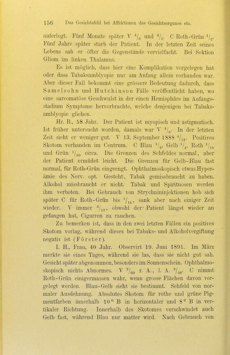 auferlegt. Fünf Mouate später V und */.v C Roth-Grün Va- Fünf Jahre später starb der Patient. In der letzten Zeit seines Lebens sah er öfter die Gegenstände venäelfacht. Bei Sektion Gliom im linken Thalamus. Es ist möglich, dass hier eine Komplikation vorgelegen hat oder dass Tabaksamblyopie nm- am Anfang allein vorhanden war. Aber dieser Fall bekommt eine gTössere Bedeutung dadurch, dass Samelsohn und Hutchinson Fälle veröffentlicht haben, wo eine sarcomatöse Geschwulst in der einen Hemisphäre im Anfangs- stadium Symptome hervorbrachte, welche denjenigen bei Tabaks- amblyopie glichen. Hl'. B., 58 Jahi'. Der Patient ist myopisch und astigmatisch. Ist früher untersucht worden, damals war V In der letzten Zeit sieht er weniger gut. V 13. September 1888 ^/^g- Positives Skotom vorhanden im Centrum. C Blau ^j^, Gelb ^/^, Roth ^/^g und Grün '/so ^i^'c^- Grenzen des Sehfeldes normal, aber der Patient ermüdet leicht. Die Grenzen für Gelb-Blau fast normal, für Roth-Grün eingeengt. Ophthalmoskopisch etwas Hyi^er- ämie des Nerv. opt. Gesteht, Tabak gemissbraucht zu haben. Alkohol missbraucht er nicht. Tabak und Spirituosen werden ihm verboten. Bei Gebrauch von Strychnininjektionen hob sich später C für Roth-Grün bis ^j^^, sank aber nach einiger Zeit wieder. V immer ^/^o, obwohl der- Patient längst wieder an gefangen hat, Cigarren zu rauchen. Zu bemerken ist, dass in den zwei letzten Fällen ein positives Skotom vorlag, während dieses bei Tabaks- und Alkoholvergiftung negativ ist (Förster). I. H., Frau, 40 Jahr. Observirt 19. Juni 1891. Im März merkte sie eüies Tages, während sie las, dass sie nicht gut sah. Gesicht später abgenommen, besonders im Sonnenschein. Ophthalmo- skopisch nichts Abnoi-mes. V ^/go i'- A., 1. A. ^/gg. C nimmt Roth-Grün einigermassen wahr, wenn grosse Flächen davon vor- gelegt werden. Blau-Gelb sieht sie bestimmt. Sehfeld von nor- maler Ausdehnung. Absolutes Skotom für rothe imd grüne Pig- mentfarben innerhalb 10 B in horizontaler und 8° B ia ver- tikaler Richtung. Innerhalb des Skotomes verschwindet auch Gelb fast, während Blau nur matter wird. Nach Gebrauch von