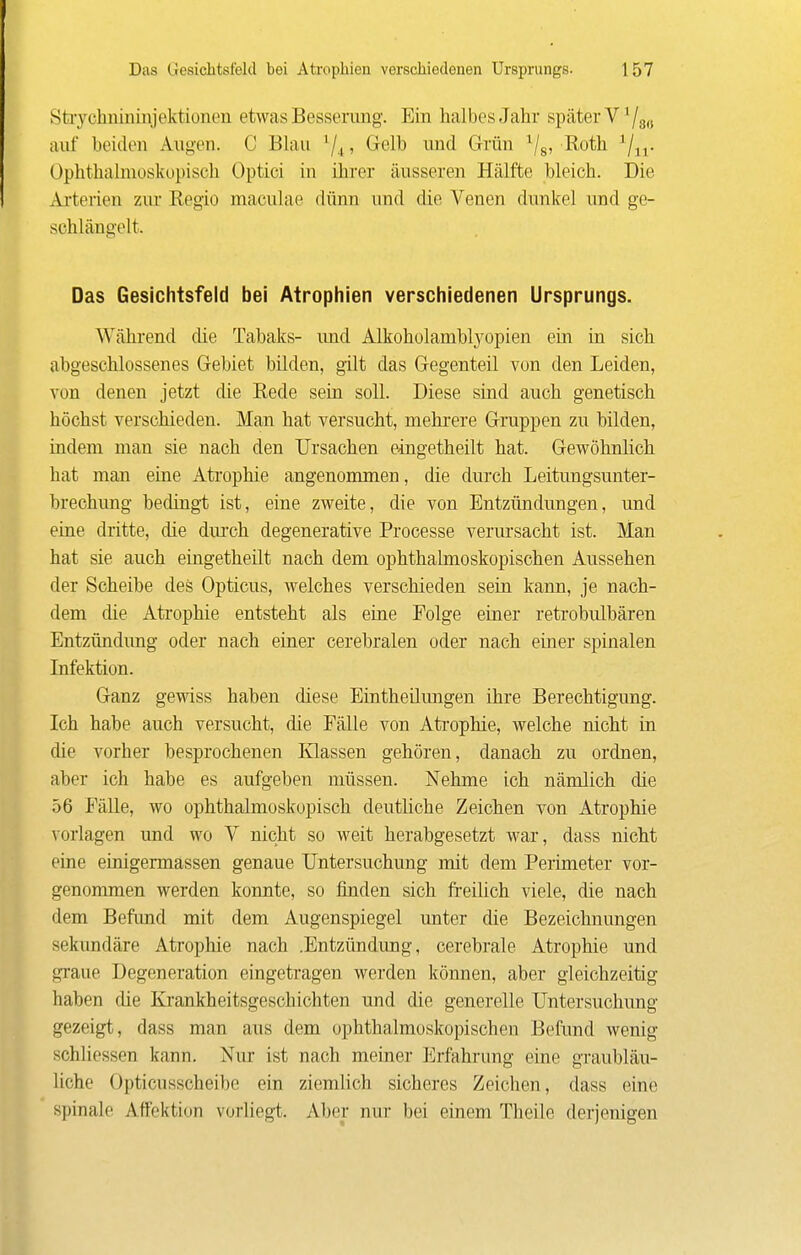 Stiychnininjektionen etwas Besserimg. Ein halbes Jahr später V '/s« auf beiden Augen. C Bhiu ^4 > Grclb und Grün ^/g, Roth ^/^j. Ophthalmoskopisch Optici in ihrer äusseren Hälfte bleich. Die Aiterien zm* Regio maculae dünn und die Venen dunkel und ge- schlängelt. Das Gesichtsfeld bei Atrophien verschiedenen Ursprungs. Während die Tabaks- imd Alkoholamblj^opien ein in sich abgeschlossenes Gebiet bilden, gilt das Gegenteil von den Leiden, von denen jetzt die Rede sein soll. Diese sind auch genetisch höchst verschieden. Man hat versucht, mehrere Gruppen zu bilden, indem man sie nach den Ursachen eingetheilt hat. Gewöhnhch hat man eine Atrophie angenommen, die durch Leitungsunter- brechung bedingt ist, eine zweite, die von Entzündimgen, und eine dritte, die dm-oh degenerative Processe verursacht ist. Man hat sie auch eingetheilt nach dem ophthalmoskopischen Aussehen der Scheibe des Opticus, welches verschieden sein kann, je nach- dem die Atrophie entsteht als eine Folge einer retrobulbären Entzündung oder nach einer cerebralen oder nach einer spinalen Lifektion. Ganz gewiss haben chese Eintheilimgen ihre Berechtigung. Ich habe auch versucht, die Fälle von Atrophie, welche nicht in die vorher besprochenen Klassen gehören, danach zu ordnen, aber ich habe es aufgeben müssen. Nehme ich nämlich die 56 Fälle, wo ophthalmoskopisch deutliche Zeichen von Atrophie vorlagen und wo V nicht so weit herabgesetzt war, dass nicht eine einigermassen genaue Untersuchung mit dem Perimeter vor- genommen werden konnte, so finden sich freilich viele, die nach dem Befimd mit dem Augenspiegel unter die Bezeichnungen sekundäre Atrophie nach .Entzündung, cerebrale Atrophie und gi'aue Degeneration eingetragen werden können, aber gleichzeitig haben die Krankheitsgeschichten und die generelle Untersuchung gezeigt, dass man aus dem ophthalmoskopischen Befund wenig schliessen kann. Nur ist nach meiner Erfahrung eine graubläu- liche Opticusscheibe ein ziemlich sicheres Zeichen, dass eine spinale Aflfektion vorUegt. Aber nur bei einem Theile derjenigen