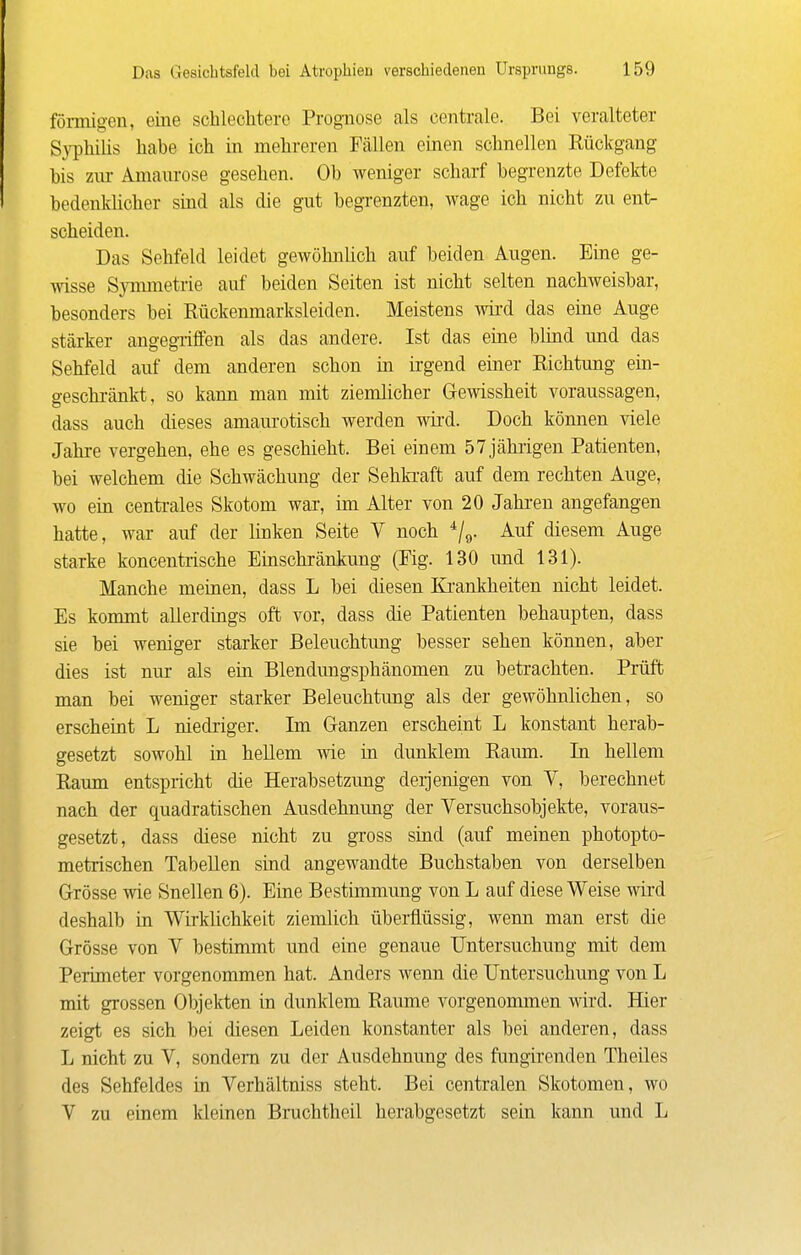 förmigen, eine schlechtere Prognose als centrale. Bei veralteter Syphilis habe ich in mehreren Fällen einen schnellen Rückgang bis zur Amaurose gesehen. Ob weniger scharf begrenzte Defekte bedenklicher sind als die gut begrenzten, wage ich nicht zu ent- scheiden. Das Sehfeld leidet gewöhnUch auf beiden Augen. Eine ge- wisse Symmetrie auf beiden Seiten ist nicht selten nachweisbar, besonders bei Rückenmarksleiden. Meistens wii'd das eine Auge stärker angegriffen als das andere. Ist das eine blind und das Sehfeld auf dem anderen schon in irgend einer Richtung ein- geschränkt, so kann man mit ziemlicher Gewissheit voraussagen, dass auch dieses amaurotisch werden wird. Doch können viele Jahre vergehen, ehe es geschieht. Bei einem 57 jährigen Patienten, bei welchem die Schwächimg der Sehki-aft auf dem rechten Auge, wo ein centi-ales Skotom war, im Alter von 20 Jahi'en angefangen hatte, war auf der linken Seite V noch ^/g. Auf diesem Auge starke koncentrische Einschränkung (Fig. 130 und 131). Manche meinen, dass L bei diesen Ki'ankheiten nicht leidet. Es kommt allerdings oft vor, dass die Patienten behaupten, dass sie bei weniger starker Beleuchtimg besser sehen können, aber dies ist nur als ein Blendungsphänomen zu betrachten. Prüft man bei weniger starker Beleuchtung als der gewöhnlichen, so erscheint L niedriger. Im Ganzen erscheint L konstant herab- gesetzt sowohl in heUem wie in dunklem Raum. In hellem Raum entspricht die Herabsetzung derjenigen von V, berechnet nach der quadratischen Ausdehnung der Versuchsobjekte, voraus- gesetzt, dass diese nicht zu gross sind (auf meinen photopto- metrischen Tabellen sind angewandte Buchstaben von derselben Grösse wie Snellen 6). Eine Bestimmung von L auf diese Weise wird deshalb in Wii-klichkeit ziemlich überflüssig, wenn man erst die Grösse von V bestimmt und eine genaue Untersuchung mit dem Perimeter vorgenommen hat. Anders wenn die Untersuchung von L mit grossen Objekten in dunklem Räume vorgenommen wird. Hier zeigt es sich bei diesen Leiden konstanter als bei anderen, dass L nicht zu V, sondern zu der Ausdehnung des fungirenden Theiles des Sehfeldes in Verhältniss steht. Bei centralen Skotomen, wo V zu einem kleinen Bruchtheil herabgesetzt sein kann und L