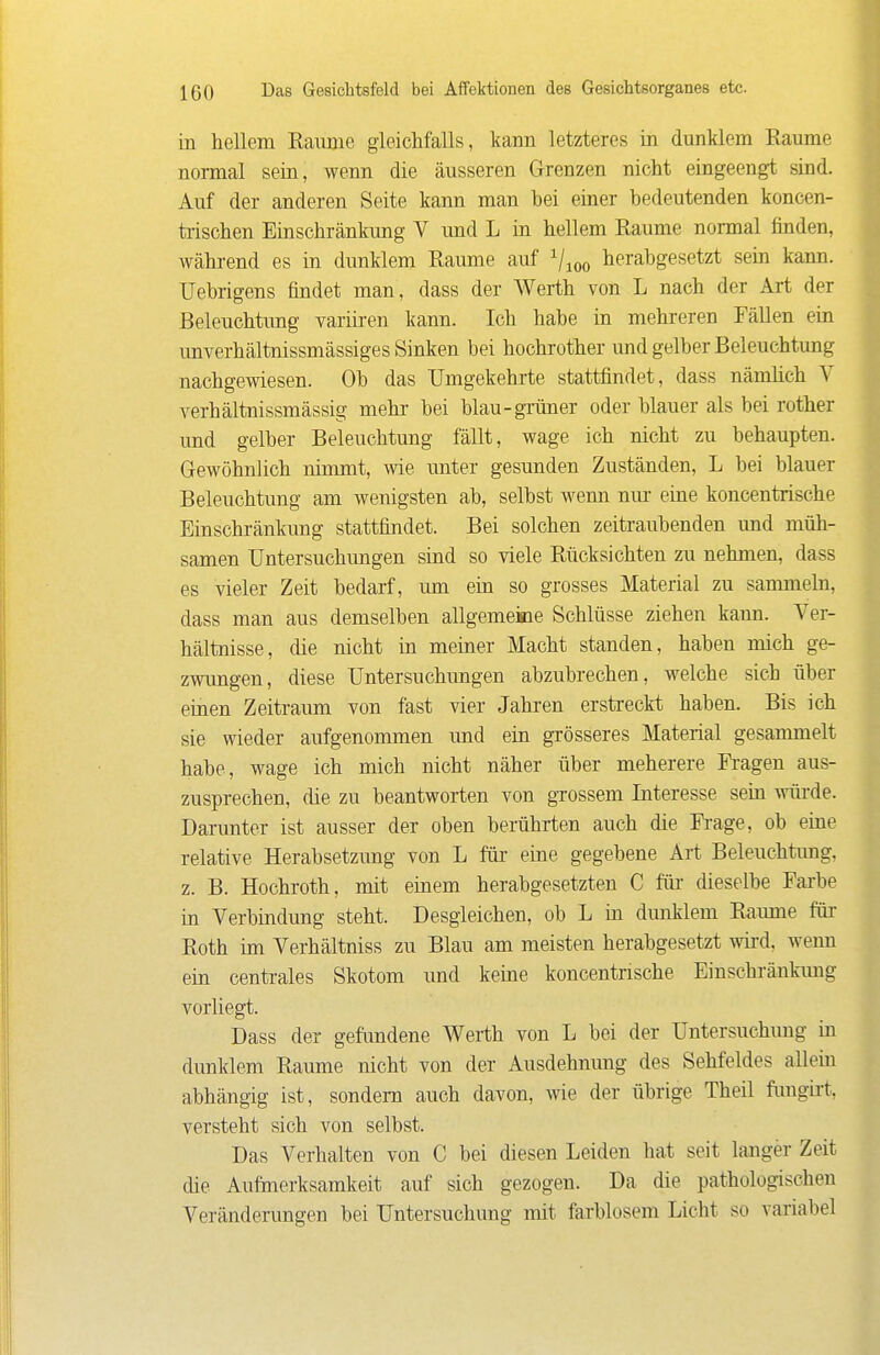 in hellem Eaiune gleichfalls, kann letzteres in dunklem Räume normal sein, wenn die äusseren Grenzen nicht eingeengt sind. Auf der anderen Seite kann man bei einer bedeutenden koncen- trischen Einschränkung V imd L in hellem Räume normal finden, wähi-end es in dunklem Räume auf ^^oo herabgesetzt sein kann. Uebrigens findet man, dass der Werth von L nach der Art der Beleuchtung variiren kann. Ich habe in mehreren Fällen ein unverhältnissmässiges Sinken bei hochrother und gelber Beleuchtung nachgewiesen. Ob das Umgekehrte stattfindet, dass nämüch V verhältnissmässig mehr bei blau-grüner oder blauer als bei rother und gelber Beleuchtung fällt, wage ich nicht zu behaupten. Gewöhnlich nimmt, wie unter gesunden Zuständen, L bei blauer Beleuchtung am wenigsten ab, selbst wenn nur eine koncentrische Einschränkung stattfindet. Bei solchen zeitraubenden und müh- samen Untersuchungen sind so viele Rücksichten zu nehmen, dass es vieler Zeit bedarf, um ein so grosses Material zu sammehi, dass man aus demselben allgemeine Schlüsse ziehen kann. Ver- hältnisse, die nicht in meiner Macht standen, haben mich ge- zwungen, diese Untersuchungen abzubrechen, welche sich über einen Zeitraum von fast vier Jahren erstreckt haben. Bis ich sie wieder aufgenommen und ein grösseres Material gesammelt habe, wage ich mich nicht näher über meherere Fi-agen aus- zusprechen, die zu beantworten von grossem Interesse sein vrürde. Darunter ist ausser der oben berührten auch die Fi'age, ob eine relative Herabsetzimg von L für eine gegebene Art Beleuchtung, z. B. Hochroth, mit einem herabgesetzten C für dieselbe Farbe in Verbindung steht. Desgleichen, ob L in dmiklem Räume für Roth im Verhältniss zu Blau am meisten herabgesetzt wü'd, wenn ein centrales Skotom und keine koncentrische Einschränkimg vorliegt. Dass der gefundene Werth von L bei der Untersuchung in dunklem Räume nicht von der Ausdehnimg des Sehfeldes allein abhängig ist, sondern auch davon, wie der übrige Theil fimgii-t, versteht sich von selbst. Das Verhalten von C bei diesen Leiden hat seit langer Zeit die Aufmerksamkeit auf sich gezogen. Da die pathologischen Veränderungen bei Untersuchung mit farblosem Licht so variabel