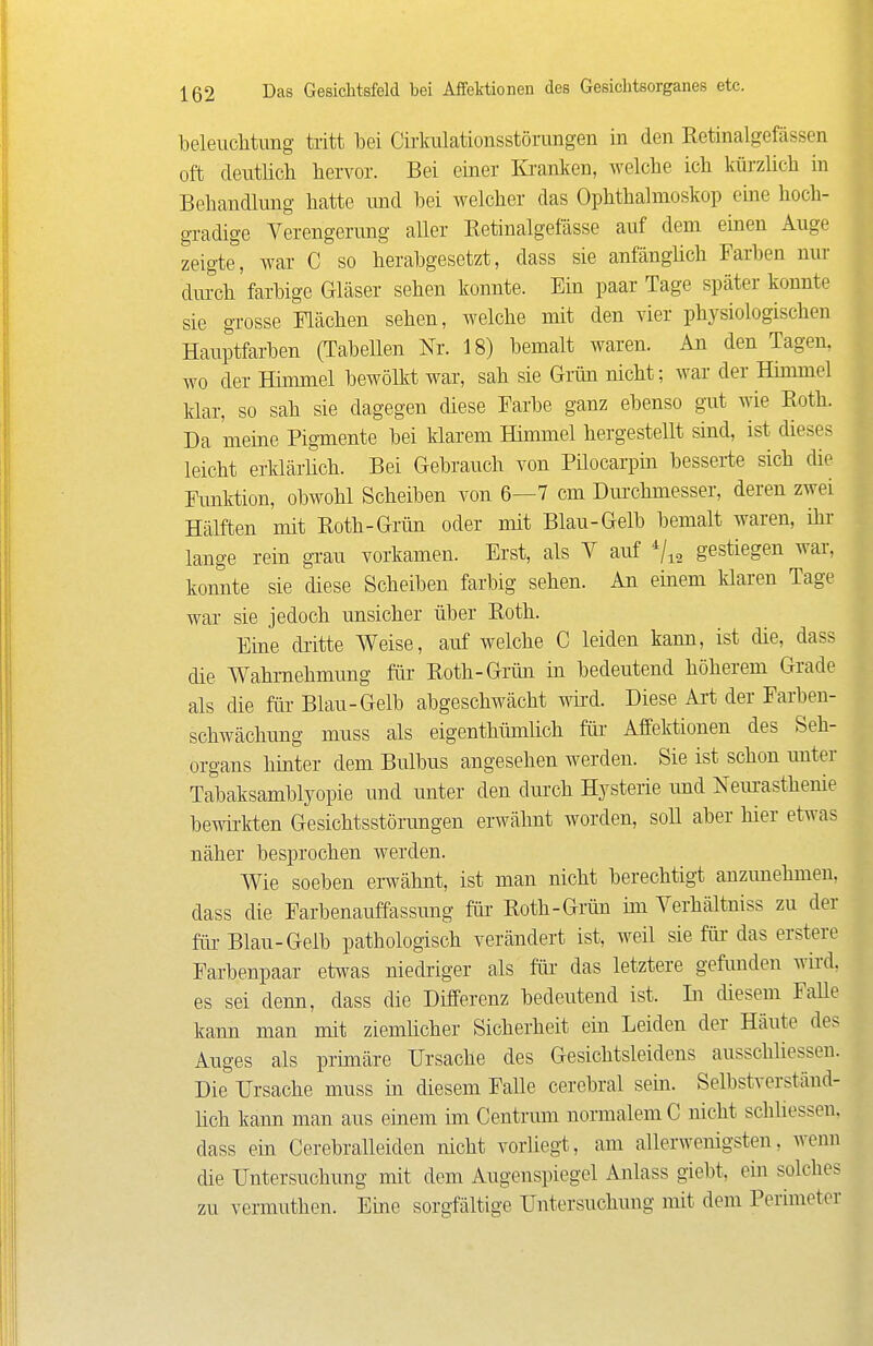 beleuchtung tritt bei Cirlralationsstörangen in den Eetinalgefässen oft deutlich hervor. Bei einer Ki-anken, welche ich kürzüch in Behandlung hatte md bei welcher das Ophthalmoskop eme hoch- gradige Verengenmg aller Eetinalgelasse auf dem einen Auge zeigte, war C so herabgesetzt, dass sie anfänglich Farben nur durch farbige Gläser sehen konnte. Ein paar Tage später konnte sie grosse Flächen sehen, welche mit den vier physiologischen Hauptfarben (Tabellen Nr. 18) bemalt waren. An den Tagen, wo der Himmel bewölkt war, sah sie Grün nicht; war der Himmel klar, so sah sie dagegen diese Farbe ganz ebenso gi\t wie Eoth. Da meine Pigmente bei klarem Himmel hergestellt sind, ist dieses leicht erklärüch. Bei Gebrauch von Püocarpm besserte sich die Funktion, obwohl Scheiben von 6—7 cm Dm-chmesser, deren zwei Hälften mit Koth-Grün oder mit Blau-Gelb bemalt waren, ihr lange rein gTau vorkamen. Erst, als Y auf ^/^^ gestiegen war, konnte sie diese Scheiben farbig sehen. An einem klaren Tage war sie jedoch unsicher über Roth. Eine dritte Weise, auf welche C leiden kann, ist die, dass die Wahrnehmung für Roth-Grün in bedeutend höherem Grade als che für Blau-Gelb abgeschwächt wird. Diese Art der Farben- schwächung muss als eigenthümlich für Affektionen des Seh- organs hinter dem Bulbus angesehen werden. Sie ist schon unter Tabaksamblyopie und unter den dm-ch Hysterie und Neiu-asthenie bewirkten Gesichtsstörungen erwähnt worden, soU aber hier etwas näher besprochen werden. Wie soeben erwähnt, ist man nicht berechtigt anzunehmen, dass die Farbenauffassung für- Roth-Grün ini Yerhältniss zu der für Blau-Gelb pathologisch verändert ist, weü sie für das erstere Farbenpaar etwas niedriger als für das letztere gefimden wird, es sei denn, dass die Differenz bedeutend ist. In diesem FaUe kann man mit ziemlicher Sicherheit ein Leiden der Häute des Auges als primäre Ursache des Gesichtsleidens ausschliessen. Die Ursache muss in diesem Falle cerebral sem. Selbstverständ- lich kann man aus einem im Centrum normalem C nicht schliessen, dass ein Cerebralleiden nicht vorliegt, am allerwenigsten, wenn die Untersuchung mit dem Augenspiegel Anlass giebt, ein solches zu vermuthen. Eine sorgfältige Untersuchung mit dem Pcruneter