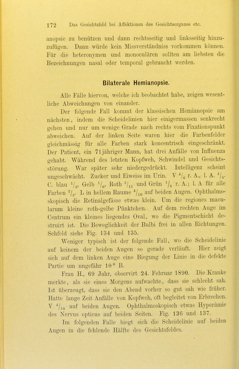 anopsie zu benützen und dann rechtsseitig und linksseitig hinzu- zufügen. Dann würde kein Missverständniss vorkommen können. Für die heteronj^men und monoculären sollten am liebsten die Bezeichnungen nasal oder temporal gebraucht Averden. Bilaterale Hemianopsie. Alle Fälle hiervon, welche ich beobachtet habe, zeigen wesent- liche Abweichimgen von einander. Der folgende Fall kommt der klassischen Hemianopsie am nächsten, indem die Scheidelinien hier einigermassen senki-echt gehen und mu- um wenige G-rade nach rechts vom Fixationspunkt abweichen. Auf der linken Seite waren hier die Farbenfelder gieichmässig für alle Farben stark koncentrisch eingeschränkt. Der Patient, ein 71 jähriger Mann, hat drei Anfälle von Influenza gehabt. Während des letzten Kopfweh, Schwindel und Gesichts- störung. War später sehr niedergedrückt. Intelhgenz scheint ungeschwächt. Zucker und Eiweiss im Urin. V ^j^ r. A., 1. A. ^j-^. C. blau Vs, (^elb Roth und Grün Vs i- ^-^ 1- ^ Farben ^/y. L in hellem Räume ^j^^ auf beiden Augen. Ophthalmo- skopisch die Retinalgefässe etwas klein. Um die regiones macu- larimi kleine roth-gelbe Pünktchen. Auf dem rechten Auge im Centrmn ein kleines hegendes Oval, wo die Pigmentschicht de- struirt ist. Die Beweglichkeit der Bulbi fi-ei in allen Richtungen. Sehfeld siehe Fig. 134 und 135. Weniger typisch ist der folgende Fall, wo die Scheidehuie auf keinem der beiden Augen so gerade verläuft. Hier zeigt sich auf dem linken Auge eine Biegimg der Linie in die defekte Partie um ungefähr 10° B. Fi-au H., 69 Jahr, observirt 24. Februar 1890. Die Kranke merkte, als sie eines Morgens auf\A'achte, dass sie schlecht sah. Ist überzeugt, dass sie den Abend vorher so gut sah wie früher. Hatte lange Zeit Anfälle von Kopfweh, oft begleitet von Erbrechen. V auf beiden Augen. Ophthalmoskopisch etwas H^iJerämie des Nervus opticus auf beiden Seiten. Fig. 136 imd 137. Im folgenden Falle biegt sich die Scheidelinie auf beiden Augen in die fehlende Hälfte des Gesichtsfeldes.