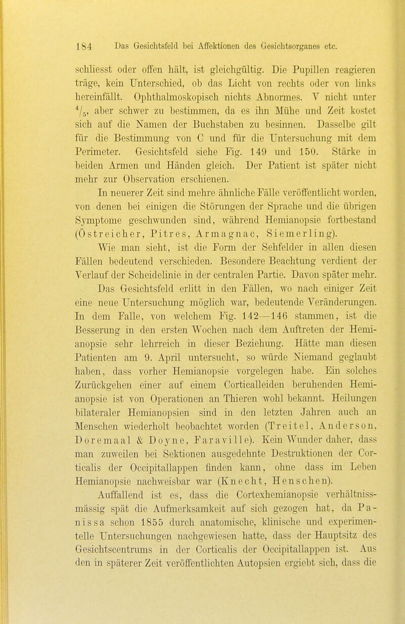 schliesst oder offen hält, ist gieichgültig. Die Pupillen reagieren träge, kein Unterscliied, ob das Licht von rechts oder von links hereinfällt. Ophthalmoskopisch nichts Abnormes. V nicht unter aber schwer zu bestimmen, da es ihn Mühe und Zeit kostet sich auf die Namen der Buchstaben zu besinnen. Dasselbe gilt für die Bestünmung von C und für die Untersuchung mit dem Perimeter. Gresichtsfeld siehe Fig. 149 und 150. Stärke in beiden Armen imd Händen gleich. Der Patient ist später nicht mehr zur Observation erschienen. In neuerer Zeit sind mehre ähnliche Fälle veröffentlicht worden, von denen bei einigen die Störungen der Sprache und die übrigen Symptome geschwunden sind, wähi'end Hemianopsie fortbestand (Östreicher, Pitres, Armagnac, Siemerling). Wie man sieht, ist die Form der Sehfelder in allen diesen Fällen bedeutend verschieden. Besondere Beachtung verdient der Verlauf der Scheidelinie in der centi'alen Partie. Davon später mehr. Das G-esichtsfeld erlitt in den Fällen, wo nach einiger Zeit eine neue Untersuchung möglich war, bedeutende Veränderungen. In dem Falle, von welchem Fig. 142—146 stammen, ist die Besserung in den ersten Wochen nach dem Auftreten der Hemi- anopsie sehr lehrreich in dieser Beziehung. Hätte man diesen Patienten am 9. April untersucht, so würde Niemand geglaubt haben, dass vorher Hemianopsie vorgelegen habe. Ein solches Zmlickgehen einer auf einem Corticalleideu beruhenden Hemi- anopsie ist von Operationen an Thieren wohl bekannt. Heilmigen bilateraler Hemianopsien sind in den letzten Jahren auch an Menschen wiederholt beobachtet worden (Treitel, Anderson, Doremaal & Doyne, Faraville). Kein Wunder daher, dass man zuweilen bei Sektionen ausgedehnte Desti'uktionen der Cor- ticalis der Occipitallappen finden kann, ohne dass im Leben Hemianopsie nachweisbar war (Knecht, Henschen). Auffallend ist es, dass die Cortexhemianopsie verhältniss- mässig spät die Aufmerksamkeit auf sich gezogen hat, da Pa- nissa schon 1855 dui'oh anatomische, klinische und experimen- telle Untersuchungen nachgewiesen hatte, dass der Hauptsitz des G-esichtscentrums in der Corticalis der Occipitallappen ist. Aus den in späterer Zeit veröffentlichten Autopsien ergiebt sich, dass die