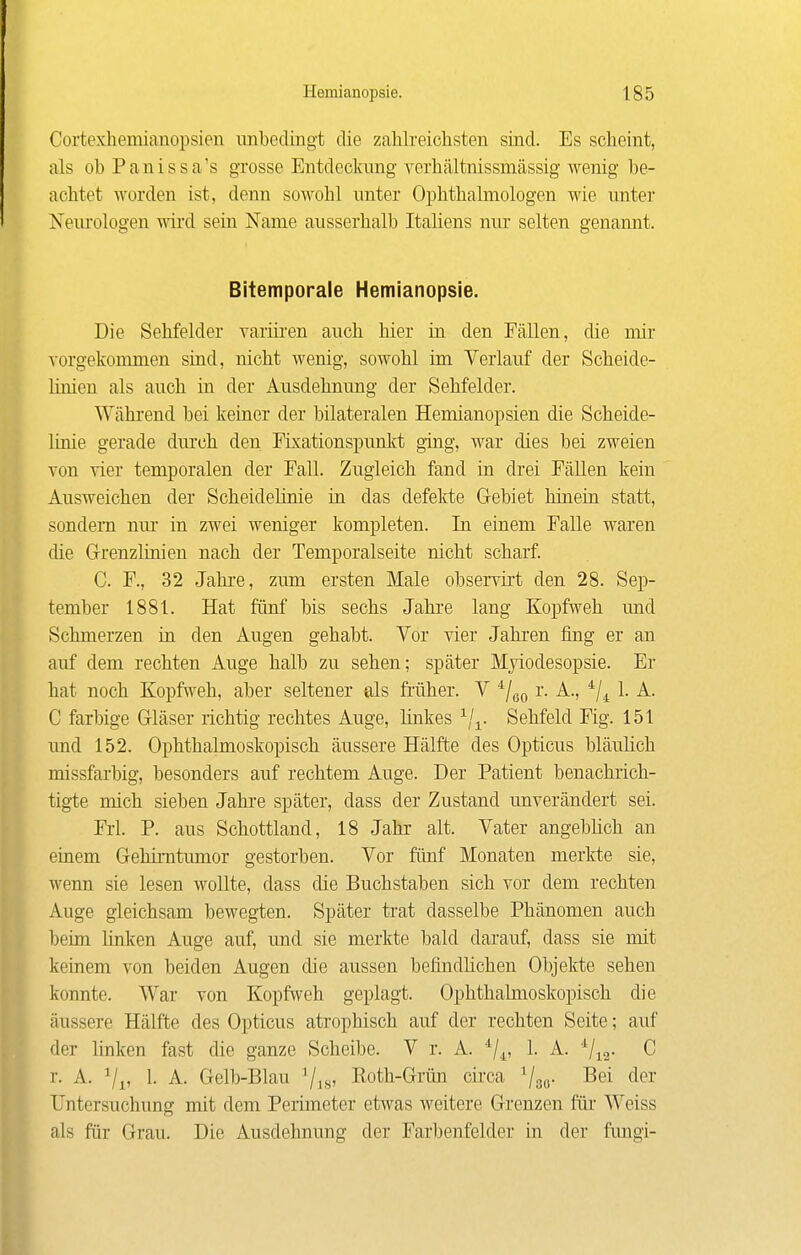 Cortexhemianopsien unbedingt die zahlreichsten sind. Es scheint, als obPanissa's grosse Entdeclamg vcrhältnissmässig wenig be- achtet worden ist, denn sowohl unter Ophthalmologen wie unter Neurologen wird sein Name ausserhalb Italiens nur selten genannt. Bitemporale Hemianopsie. Die Sehfelder varüi'en auch hier in den Fällen, die mir Torgekonimen sind, nicht wenig, sowohl im Verlauf der Scheide- linien als auch in der Ausdehnung der Sehfelder. Wähi'end bei keiner der bilateralen Hemianopsien die Scheide- linie gerade dm'ch den Fixationspunlrt ging, war dies bei zweien Yon vier temporalen der Fall. Zugleich fand in drei Fällen kein Ausweichen der Scheidelinie in das defekte Gebiet hinein statt, sondern nm' in zwei weniger kompleten. In einem Falle waren die Grenzlinien nach der Temporalseite nicht scharf. C. F., 32 Jahi-e, zum ersten Male observirt den 28. Sep- tember 1881. Hat fünf bis sechs Jahre lang Kopfweh und Schmerzen in den Augen gehabt. Vor vier Jahren fing er an auf dem rechten Auge halb zu sehen; später Mjiodesopsie. Er hat noch Kopfweh, aber seltener als früher. V ^j^^ r. A., 1. A. C farbige Gläser richtig rechtes Auge, linkes Sehfeld Fig. 151 und 152. Ophthalmoskopisch äussere Hälfte des Opticus bläulich missfarbig, besonders auf rechtem Auge. Der Patient benachrich- tigte mich sieben Jahre später, dass der Zustand unverändert sei. Frl. P. aus Schottland, 18 Jahr alt. Vater angeblich an einem Gehirntumor gestorben. Vor fünf Monaten merlrte sie, wenn sie lesen wollte, dass die Buchstaben sich vor dem rechten Auge gleichsam bewegten. Später trat dasselbe Phänomen auch beim, linken Auge auf, und sie merkte bald darauf, dass sie mit keinem von beiden Augen die aussen befindlichen Objekte sehen konnte. War von Kopfweh geplagt. Ophthalmoskopisch die äussere Hälfte des Opticus atrophisch auf der rechten Seite; auf der linken fast die ganze Scheibe. V r. A. */,^, 1. A. 'Vi2- C r. A. ^/^, 1. A. Gelb-Blau ^is' Roth-Grün cü-ca ^so- ^ei der Untersuchung mit dem Perimeter etwas weitere Grenzen für Weiss als für Grau. Die Ausdehnung der Farbenfelder in der fungi-