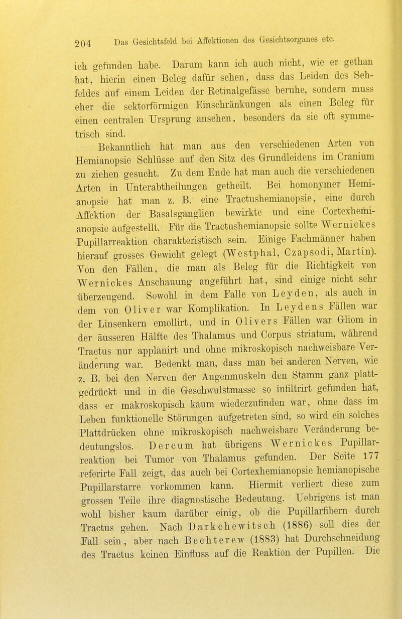 icli gefunden habe. Darum kann ich auch nicht, wie er gethan hat, hierin einen Beleg dafür- sehen, dass das Leiden des Seh- feldes auf einem Leiden der Eetinalgefässe beruhe, sondern muss eher die sektorfömiigen Einschränkungen als emen Beleg für- einen centralen Ursprung ansehen, besonders da sie oft symme- trisch sind. Bekanntlich hat man aus den verschiedenen Arten von Hemianopsie Schlüsse auf den Sitz des Grundleidens im Cranium zu ziehen gesucht. Zu dem Ende hat man auch die verschiedenen Ai-ten in Unterabtheilungen getheüt. Bei homonymer Hemi- anopsie hat man z. B. eine Tractushemianopsie, eine durch Affektion der Basalsganglien bewii'kte und eine Cortexhemi- anopsie aufgestellt. Für die Tractushemianopsie sollte Wernickes Pupülarreaktion charakteristisch sein. Einige Fachmänner haben hierauf gi'osses Gewicht gelegt (Westphal, Czapsodi, Martin). Von den Fällen, die man als Beleg für die Richtigkeit von Wernickes Anschauung angeführt hat, sind emige nicht sehr überzeugend. Sowohl in dem Falle von Leyden, als auch in dem von Oliver war Komphkation. In Leydens Fällen war der Linsenkem emollü-t, und in Olivers FäUen war GHom in der äusseren Hälfte des Thalamus und Coiims stiiatmn, wähi-end Tractus nm- applanii-t und ohne miki-oskopisch nachweisbare Ver- änderung war. Bedenkt man, dass man bei anderen NeiTcn, wie z. B. bei den Nerven der Augemnuskebi den Stamm ganz platt- gedrückt und in die Geschwulstmasse so infilti-h-t gefunden hat, dass er maki-oskopisch kaum wiederzufinden war, ohne dass im Leben funktionelle Störangen aufgetreten sind, so wird em solches Plattdrücken ohne mikroskopisch nachweisbare Veränderung be- deutungslos. Der cum hat übrigens Wernickes Pupillar- reaktion bei Tumor von Thalamus gefimden. Der Seite 177 refeiirte Fall zeigt, das auch bei Cortexhemianopsie hemianopische PupiUarstarre vorkommen kann. Hiermit verüert diese zum grossen Teile ihi-e diagnostische Bedeutimg. Uebrigens ist man wohl bisher kaum darüber einig, ob die Pupülarfibem dm-ch Tractus gehen. Nach Darkchewitsch (1886) soll dies der Fall sein, aber nach Bechterew (1883) hat Dm-chschneidimg des Tractus keinen Eüifluss auf die Reaktion der Pupillen. Die