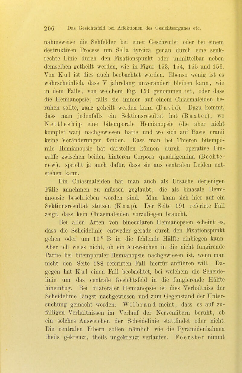 nahmsweise die Sehfelder bei einer Geschwulst oder bei einem destruktiven Process um Sella tyrcica genau durch eine senk- rechte Linie durch den Fixationspunkt oder unmittelbar neben demselben getheüt werden, wie in Figur 153, 154, 155 und 156. Von Kul ist dies auch beobachtet worden. Ebenso wenig ist es wahrscheinlich, dass V jahrelang unverändert bleiben kann, wie in dem Falle, von welchem Fig. 151 genommen ist, oder dass die Hemianopsie, falls sie immer auf einem Chiasmaleiden be- ruhen sollte, ganz geheilt werden kann (David). Dazu kommt, dass man jedenfalls ein Sektionsresultat hat (Baxter), wo Nettleship eine bitemporale Hemianopsie (die aber nicht komplet war) nachgewiesen hatte und wo sich auf Basis cranii keine Veränderungen fanden. Dass man bei Thieren bitempo- rale Hemianopsie hat darstellen können durch operative Ein- griffe zwischen beiden hinteren Corpora quadrigemina (Bechte- rew), spricht ja auch dafür, dass sie aus centralen Leiden ent- stehen kann. Ein Chiasmaleiden hat man auch als Ursache derjenigen Fälle annehmen zu müssen geglaubt, die als binasale Hemi- anopsie beschrieben worden sind. Man kann sich hier auf ein Sektionsresultat stützen (Knap). Der Seite 191 referirte Fall zeigt, dass kein Chiasmaleiden vorzuliegen braucht. Bei allen Arten von binocularen Hemianopsien scheint' es, dass die Scheidelinie entweder gerade durch den Fixationspunkt gehen oder um 10*^ B in die fehlende Hälfte einbiegen kann. Aber ich weiss nicht, ob ein Ausweichen in die nicht fimgirende Partie bei bitemporaler Hemianopsie nachgewiesen ist, wenn man nicht den Seite 188 referü-ten Fall hierfür anführen ^ill. Da- gegen hat Kul einen Fall beobachtet, bei welchem die Scheide- linie mn das centrale Gesichtsfeld in die fimgierende Hälfte hineinbog. Bei bilateraler Hemianopsie ist dies Verhältniss der Scheidelinie längst nachgewiesen und zum Gegenstand der Unter- suchung gemacht worden. Wilbrand meint, dass es auf zu- fälligen Verhältnissen im Verlauf der Nervenlibern beruht, ob ein solches Ausweichen der Scheidelinie stattfindet oder nicht. Die centralen Fibern sollen nämlich wie die Pja'amidenbahnen theils gekreuzt, theils ungeki-euzt verlaufen. Foerster ninmit