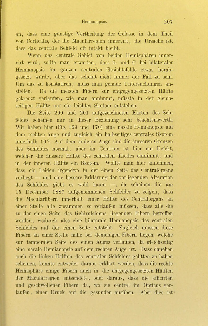 an, dass eine günstige Vertheilung der Gefässe in dem Theil von Corticalis, der die Macularregion innervirt, die Ursaclie ist, dass das centrale Sehfeld oft intakt bleibt. Wenn das centrale Gebiet von beiden Hemispliären inner- virt wird, sollte man erwarten, dass L und C bei bilateraler Hemianopsie im ganzen centralen Gesichtsfelde etwas herab- gesetzt wiii'de, aber das scheint nicht immer der Fall zu sein. Um das zu konstatiren, muss man genaue Untersuchungen an- stellen. Da die meisten Fibern zm- entgegengesetzten Hälfte gekreuzt verlaufen, wie man annimmt, müsste in der gleich- seitigen Hälfte niu' ein leichtes Skotom entstehen. Die Seite 200 und 201 aufgezeichneten Karten des Seh- feldes scheinen mir in dieser Beziehung sehr* beachtenswerth. Wir haben hier (Fig. 169 imd 170) eine nasale Hemianopsie auf dem rechten Auge und zugleich ein halbseitiges centrales Skotom innerhalb 10Auf dem anderen Auge sind die äusseren Grenzen des Sehfeldes normal, aber ün Centrum ist hier ein Defekt, welcher die äussere Hälfte des centralen Theües einnimmt, und in der inneren Hälfte ein Skotom. Wollte man hier annehmen, dass ein Leiden ü-gendwo in der einen Seite des Centraiorgans vorliegt — und eine bessere Erklärung der vorliegenden Alteration des Sehfeldes giebt es wohl kaum —, da scheinen die am 15. December 1887 aufgenommenen Sehfelder zu zeigen, dass die Macularfibem innerhalb einer Hälfte des Centraiorgans an einer Stelle alle zusammen so verlaufen müssen, dass alle die zu der einen Seite des Gehirnleidens liegenden Fibern betroffen werden, wodurch also eine bilaterale Hemianopsie des centralen Sehfeldes auf der einen Seite entsteht. Zugleich müssen diese Fibern an einer Stelle nahe bei denjenigen Fibern liegen, welche zur temporalen Seite des einen Auges verlaufen, da gleichzeitig eine nasale Hemianopsie auf dem rechten Auge ist. Dass daneben auch die linken Hälften des centralen Sehfeldes gelitten zu haben scheinen, könnte entweder daraus erklärt werden, dass die rechte Hemisphäre einige Fibern auch in die entgegengesetzten Hälften der Macularregion entsendete, oder daraus, dass die aflicirten und geschwollenen Fibern da, wo sie central im Opticus ver- laufen, einen Druck auf die gesunden ausüben. Aber dies ist*