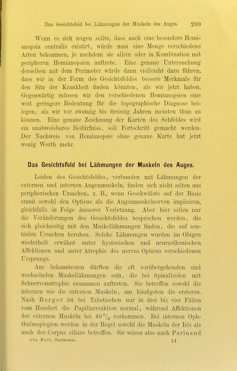 Wenn es sich zeigen sollte, dass auch eine besondere Hemi- anopsia centralis existii-t, wüi'de man eine Menge verschiedene Arten bekommen, je nachdem sie allein oder in Kombination mit peripheren Hemianopsien auftrete. Eine genaue Untersuchung derselben mit dem Perimeter würde dann vielleicht dazu fiihi-en, dass w in der Form des Gesichtsfeldes bessere Merkmale für den Sitz der Ki-ankheit finden könnten, als wir* jetzt haben. Gegenwärtig müssen wir den verschiedenen Hemianopsien eine weit geringere Bedeutung für die topogi'aphische Diagnose bei- legen, als wir vor zwanzig bis di'eissig Jahren meinten thun zu können. Eine genaue Zeichnung der Karten des Sehfeldes wird ein unabweisbares Bedürfniss, soll Fortschritt gemacht werden. Der Nachweis von Hemianopsie ohne genaue Karte hat jetzt wenig Werth mehr. Das Gesichtsfeld bei Lähmungen der IVIuskein des Auges. Leiden des Gesichtsfeldes, verbunden mit Lähmungen der externen und internen Augenmuskeln, finden sich nicht selten aus peripherischen Ursachen, z. B., wenn Geschwülste auf der Basis cranü sowohl den Opticus als die Augenmuskelnerven ünplicii'en, gleichfalls in Folge äusserer Verletzung. Aber hier sollen nur die Veränderungen des Gesichtsfeldes besprochen werden, die sich gleichzeitig mit den Muskellähmungen finden, die auf cen- tralen Ursachen beruhen. Solche Lähmungen wm'den im Obigen wiederholt erwähnt unter hysterischen imd neurasthenischen Affektionen und unter Atrophie des nervus Opticus verschiedenen Ursprungs. Am bekanntesten dürften die oft vorübergehenden und wechselnden Muskellähmungen sein, die bei Spinalleiden mit Sehnervenatrophie zusammen auftreten. Sie betreffen sowohl die internen wie die externen Muskeln, am häufigsten die ersteren. Nach Berg er ist bei Tabetischen nur in drei bis vier Fällen vom Hundert die Pupülarreaktion normal, während AflFelvtionen der externen Muskeln bei 40°/o vorkommen. Bei internen Oph- thalmoplegien werden in der Eegel sowohl die Muskeln der Iris als auch des Corpus ciliare betroffen. Sie wären also nach Parinaud Ole Bull, Perimetrie. 14