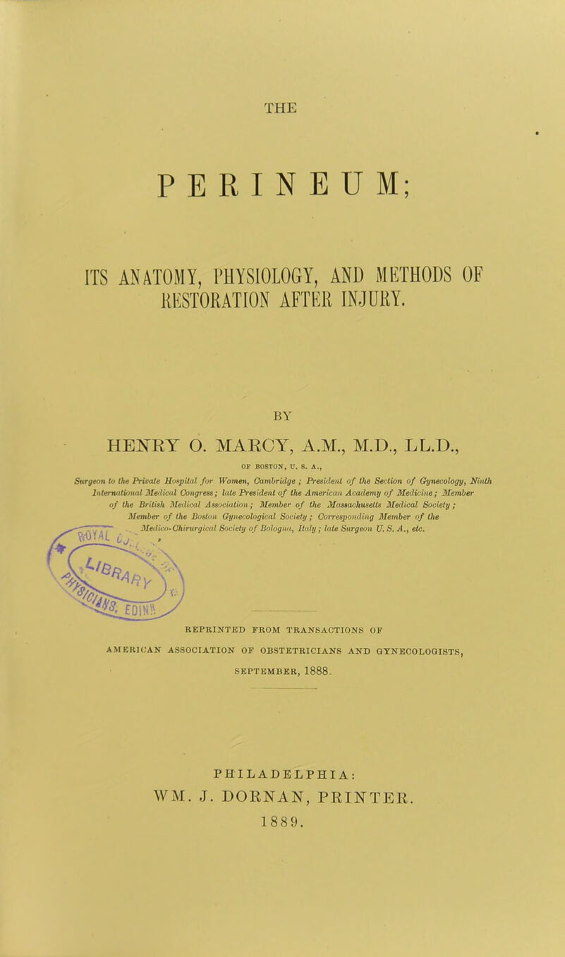 THE PERINEUM; ITS ANATOMY, PHYSIOLOGY, AN1) METHODS OF RESTORATION AFTER INJURY. BY HENRY O. MARCY, A.M., M.D., LL.D., OF BOSTON, U. S. A., Surgeon to the Private Hospital for Women, Cambridge ; President of the Section of Gynecology, Ninth International Medical Congress; late President of the American Academy of Medicine; Member of the British Medical Association; Member of the Massachusetts Medical Society; Member of the Boston Gynecological Society; Corresponding Member of the AMERICAN ASSOCIATION OF OBSTETRICIANS AND GYNECOLOGISTS, SEPTEMBER, 1888. PHILADELPHIA: WM. J. DORNAN, PRINTER. 1889.