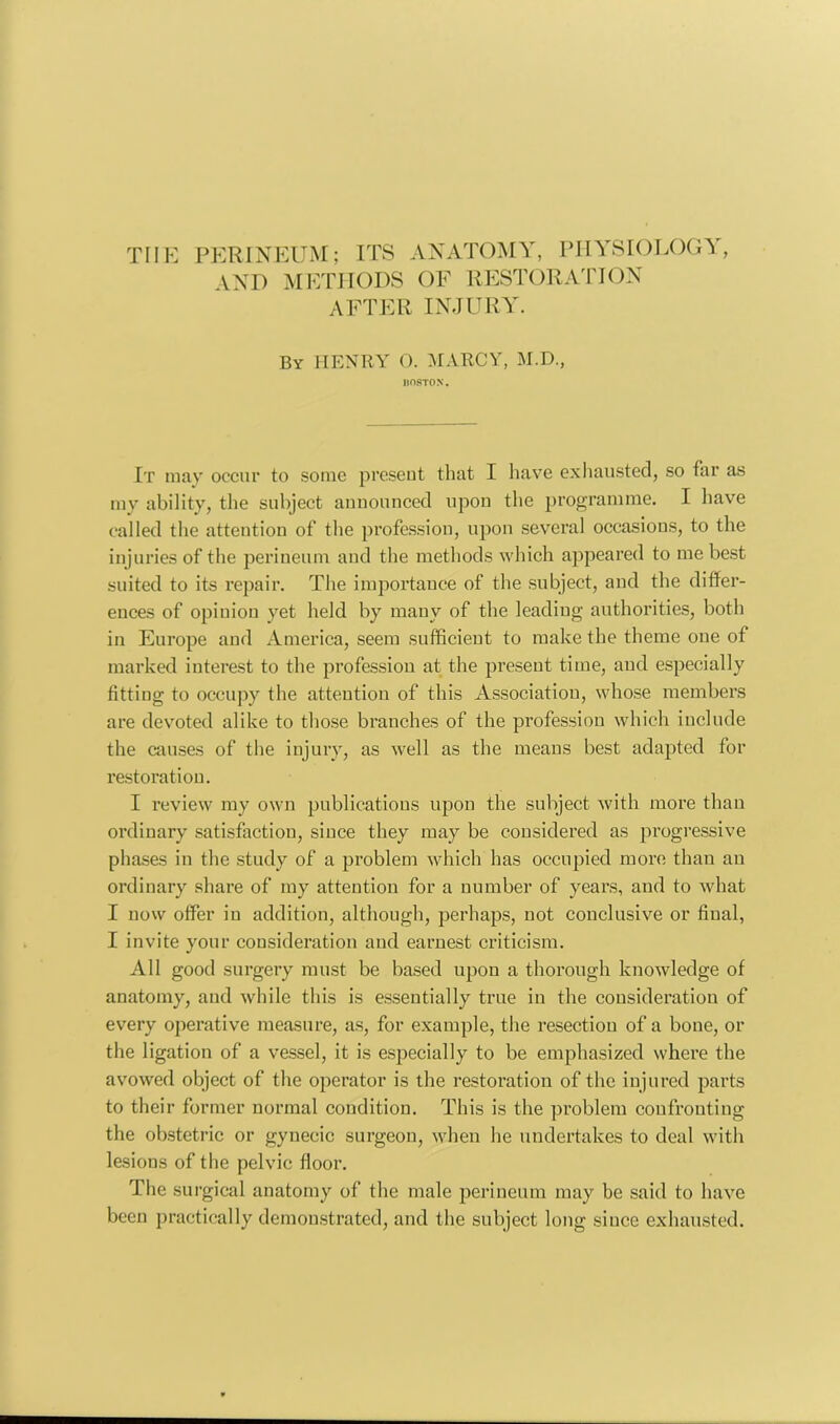 THE PERINEUM; ITS ANATOMY, PHYSIOLOGY, AND METHODS OF RESTORATION AFTER INJURY. By HENRY O. MARCY, M.D., BOSTON. It may occur to some present that I have exhausted, so far as my ability, the subject announced upon the programme. I have called the attention of the profession, upon several occasions, to the injuries of the perineum and the methods which appeared to me best suited to its repair. The importance of the subject, and the differ- ences of opinion yet held by many of the leading authorities, both in Europe and America, seem sufficient to make the theme one of marked interest to the profession at the present time, and especially fitting to occupy the attention of this Association, whose members are devoted alike to those branches of the profession which include the causes of the injury, as well as the means best adapted for restoration. I review my own publications upou the subject with more than ordinary satisfaction, since they may be considered as progressive phases in the study of a problem which has occupied more than an ordinary share of my attention for a number of years, and to what I now offer in addition, although, perhaps, not conclusive or final, I invite your consideration and earnest criticism. All good surgery must be based upon a thorough knowledge of anatomy, and while this is essentially true iu the consideration of every operative measure, as, for example, the resection of a bone, or the ligation of a vessel, it is especially to be emphasized where the avowed object of the operator is the restoration of the injured parts to their former normal condition. This is the problem confronting the obstetric or gynecic surgeon, when he undertakes to deal with lesions of the pelvic floor. The surgical anatomy of the male perineum may be said to have been practically demonstrated, and the subject long siuce exhausted.