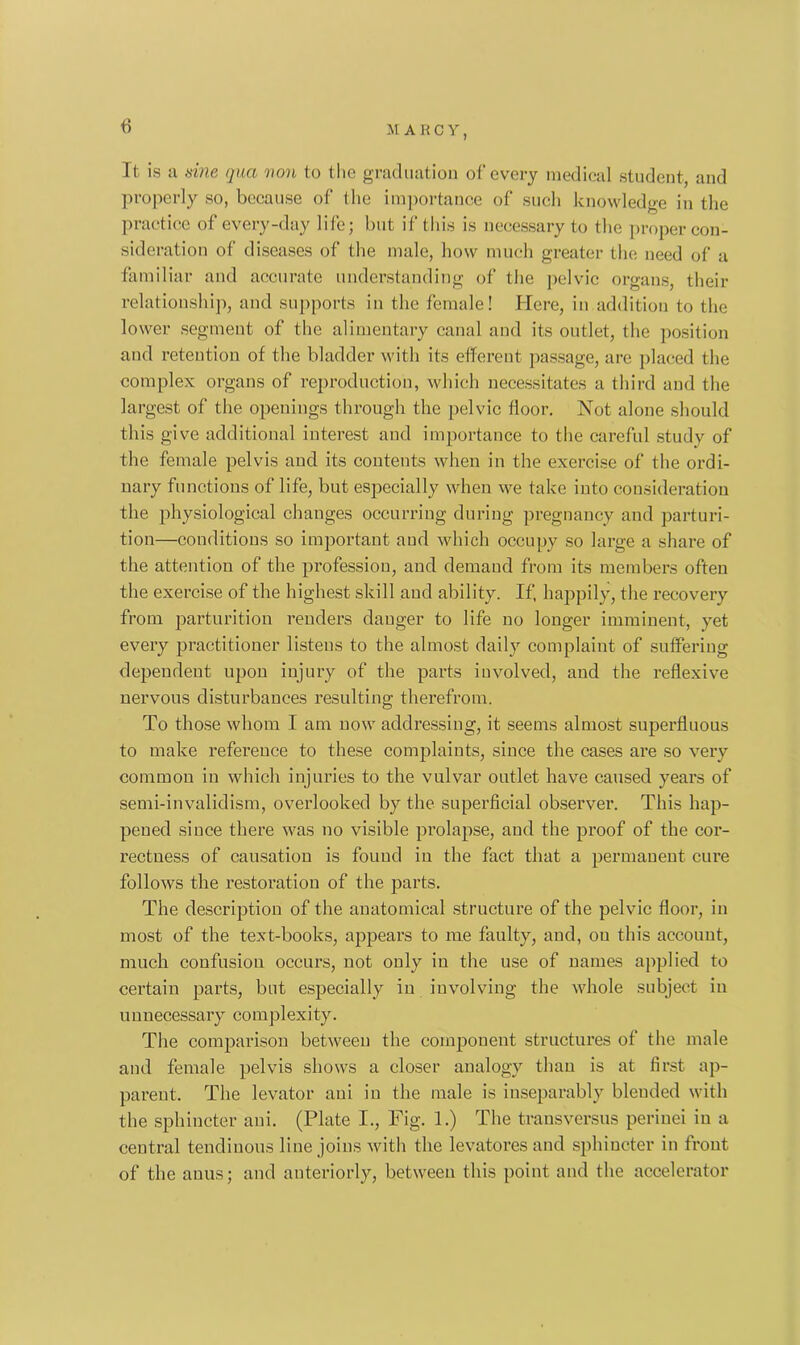 6 It is a vine qua non to the graduation of every medical student, and properly so, because of the importance of such knowledge in the practice of every-day life; but if this is necessary to the proper con- sideration of diseases of the male, how much greater the need of a familiar and accurate understanding of the pelvic organs their relationship, and supports in the female! Here, in addition to the lower segment of the alimentary canal and its outlet, the position and retention of the bladder with its efferent passage, are placed the complex organs of reproduction, which necessitates a third and the largest of the openings through the pelvic floor. Not alone should this give additional interest and importance to the careful study of the female pelvis and its contents when in the exercise of the ordi- nary functions of life, but especially when we take into consideration the physiological changes occurring during pregnancy and parturi- tion—conditions so important and which occupy so large a share of the attention of the profession, and demand from its members often the exercise of the highest skill and ability. If, happily, the recovery from parturition renders danger to life no longer imminent, yet every practitioner listens to the almost daily complaint of suffering dependent upon injury of the parts involved, and the reflexive nervous disturbances resulting therefrom. To those whom I am now addressing, it seems almost superfluous to make reference to these complaints, since the cases are so very common in which injuries to the vulvar outlet have caused years of semi-invalidism, overlooked by the superficial observer. This hap- pened since there was no visible prolapse, and the proof of the cor- rectness of causation is found in the fact that a permanent cure follows the restoration of the parts. The description of the anatomical structure of the pelvic floor, in most of the text-books, appears to me faulty, and, on this account, much confusion occurs, not only in the use of names applied to certain parts, but especially in involving the whole subject in unnecessary complexity. The comparison between the component structures of the male and female pelvis shows a closer analogy than is at first ap- parent. The levator ani in the male is inseparably bleuded with the sphincter ani. (Plate I., Fig. 1.) The transversus perinei in a central tendinous line joins with the levatores and sphincter in front of the anus; and anteriorly, between this point and the accelerator